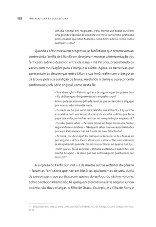Hiperleitura e escrileitura188
Um dia normal em Hogwarts. Pelo menos até todos ouvirem
uma grande explosão de abóboras no meio da floresta, praticada
pelos nossos queridos Marotos. Uma brincadeira como outra
qualquer....será?
Quando a série estava em progresso, as fanfictions que retornavam ao
contexto da família de Lilian Evans desejavam mostrar a interpretação dos
fanficcers sobre o desamor entre ela e sua irmã Petúnia, preenchendo os
vazios com motivações para a inveja e o ciúme. Agora, as narrativas que
apresentam as desavenças entre Lilian e sua irmã reafirmam o desgosto
da trouxa pela sua condição de bruxa, revelando o ciúme e o preconceito
confirmados pela série original, como nesta fic:
- Sua aberração – Petúnia gritava de algum lugar do quarto dela
– Eu já disse que não quero essas tranqueiras aqui!
Atirou pela escada uma pilha de revistas que pertenciam a Lily, que
por sua vez não entendia nada.
- Eu nem sei do que você está falando, sua imbecil – Lily ajeitou
as revistas com um aceno discreto da varinha – Acho que foi o
papai que colocou minhas revistas no seu quarto por engano, ok?
- Eu não quero saber – Petúnia estava no topo da escada, Valter
segurando seus ombros – Não quero saber das suas anormalidades
por aqui. Pelo menos não na frente do meu Pituchinho!
- Petúnia, me desculpe! Eu coloquei o Semanário das Bruxas ali
por engano – A Sra. Evans disse com calma – Elas nem estavam
te atrapalhando querida. Era só tirar e colocar no quarto da Lily...
- Nem que eu fosse anormal – Petúnia exclamou e Valter deu um
risinho de apoio – Já disse que não entro naquele quarto nem por
decreto!117
A surpresa do Fanfiction.net – e de muitos outros websites do gênero
– foram as fanfictions que narram histórias apaixonantes de uma dupla
de personagens que participaram apenas do epílogo do sétimo volume.
Sobre o relacionamento não há qualquer referência na série original, e nem
poderia: são duas crianças, o filho de Draco, Escórpio, e a filha de Rony e
117 
Disponível em: http://www.fanfiction.net/s/5938637/1/O_Amigo_Oculto. Acesso em: nov.
2010.
 