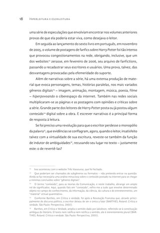 Hiperleitura e escrileitura18
uma série de especulações que envolviam encontrar nos volumes anteriores
provas de que ela poderia estar viva, como desejava o leitor.
Em seguida ao lançamento do sexto livro em português, em novembro
de 2005, o volume de postagens de fanfics sobre Harry Potter foi tão intenso
que provocou congestionamentos na rede, obrigando, inclusive, que um
dos websites12
zerasse, em fevereiro de 2006, seu arquivo de fanfictions,
passando a recadastrar seus escritores e usuários. Uma prova, talvez, das
desvantagens provocadas pela efemeridade do suporte.
Além de narrativas sobre a série, há uma extensa produção de mate-
rial que evoca personagens, temas, histórias paralelas, nos mais variados
gêneros digitais13
– imagem, animação, montagem, música, poesia, filme
– hiperpovoando o ciberespaço da internet. Também nas redes sociais
multiplicaram-se as páginas e as postagens com opiniões e críticas sobre
a série. Grande parte dos leitores de Harry Potter posta ou já postou algum
conteúdo14
digital sobre a obra. E escrever narrativas é a principal forma
de resposta à leitura.
Se foi preciso uma revolução para que o escritor perdesse o monopólio
da palavra15
, que evidências se conflagram, agora, quando o leitor, insatisfeito
talvez com a virtualidade de sua escritura, reveste-se também da função
de indutor de ambiguidades16
, recusando seu lugar no texto – justamente
este: o de revertê-las?
12
  Isso aconteceu com o website Três Vassouras, que foi fechado.
13
  Que poderiam ser chamados de subgêneros ou formatos – não pretendo entrar na questão.
Ainda se faz necessária uma análise minuciosa sobre o conteúdo postado na internet para se chegar
a mínimas conclusões sobre “gêneros digitais”.
14
  O termo “conteúdo”, para as teorias da Comunicação, e neste trabalho, abrange um amplo
rol de significados. Aqui, quando falo em “conteúdo”, refiro-me a tudo que envolve determinado
objeto no campo do conhecimento, da informação, da ciência, da cultura e do entretenimento, um
“material” virtual quantitativo.
15
  Conforme Barthes, em Crítica e verdade, foi após a Revolução Francesa que, através princi-
palmente do discurso político, o escritor deixou de ser o único a falar (BARTHES, Roland. Crítica e
verdade. São Paulo: Perspectiva, 2003).
16
  Barthes, em Crítica e Verdade, amplia o sentido dado por Jakobson, referindo-se à constituição
ambígua do literário. O texto nem ratifica nem retifica o sentido, ele é inerentemente plural (BAR-
THES, Roland. Crítica e verdade. São Paulo: Perspectiva, 2003).
 