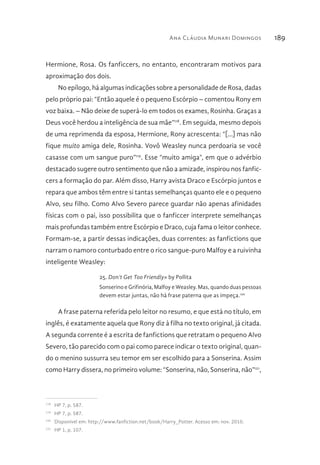 Ana Cláudia Munari Domingos 189
Hermione, Rosa. Os fanficcers, no entanto, encontraram motivos para
aproximação dos dois.
No epílogo, há algumas indicações sobre a personalidade de Rosa, dadas
pelo próprio pai: “Então aquele é o pequeno Escórpio – comentou Rony em
voz baixa. – Não deixe de superá-lo em todos os exames, Rosinha. Graças a
Deus você herdou a inteligência de sua mãe”118
. Em seguida, mesmo depois
de uma reprimenda da esposa, Hermione, Rony acrescenta: “[...] mas não
fique muito amiga dele, Rosinha. Vovô Weasley nunca perdoaria se você
casasse com um sangue puro”119
. Esse “muito amiga”, em que o advérbio
destacado sugere outro sentimento que não a amizade, inspirou nos fanfic-
cers a formação do par. Além disso, Harry avista Draco e Escórpio juntos e
repara que ambos têm entre si tantas semelhanças quanto ele e o pequeno
Alvo, seu filho. Como Alvo Severo parece guardar não apenas afinidades
físicas com o pai, isso possibilita que o fanficcer interprete semelhanças
mais profundas também entre Escórpio e Draco, cuja fama o leitor conhece.
Formam-se, a partir dessas indicações, duas correntes: as fanfictions que
narram o namoro conturbado entre o rico sangue-puro Malfoy e a ruivinha
inteligente Weasley:
25. Don’t Get Too Friendly» by Pollita
Sonserino e Grifinória, Malfoy e Weasley. Mas, quando duas pessoas
devem estar juntas, não há frase paterna que as impeça.120
A frase paterna referida pelo leitor no resumo, e que está no título, em
inglês, é exatamente aquela que Rony diz à filha no texto original, já citada.
A segunda corrente é a escrita de fanfictions que retratam o pequeno Alvo
Severo, tão parecido com o pai como parece indicar o texto original, quan-
do o menino sussurra seu temor em ser escolhido para a Sonserina. Assim
como Harry dissera, no primeiro volume: “Sonserina, não, Sonserina, não”121
,
118 
HP 7, p. 587.
119 
HP 7, p. 587.
120 
Disponível em: http://www.fanfiction.net/book/Harry_Potter. Acesso em: nov. 2010.
121 
HP 1, p. 107.
 