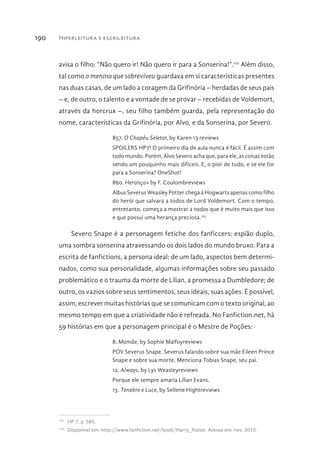 Hiperleitura e escrileitura190
avisa o filho: “Não quero ir! Não quero ir para a Sonserina!”.122
Além disso,
tal como o menino que sobreviveu guardava em si características presentes
nas duas casas, de um lado a coragem da Grifinória – herdadas de seus pais
– e, de outro, o talento e a vontade de se provar – recebidas de Voldemort,
através da horcrux –, seu filho também guarda, pela representação do
nome, características da Grifinória, por Alvo, e da Sonserina, por Severo.
857. O Chapéu Seletor, by Karen 13 reviews
SPOILERS HP7! O primeiro dia de aula nunca é fácil. É assim com
todo mundo. Porém, Alvo Severo acha que, para ele, as coisas estão
sendo um pouquinho mais difíceis. E, o pior de tudo, e se ele for
para a Sonserina? OneShot!
860. Herança» by F. Coulombreviews
Albus Severus Weasley Potter chega à Hogwarts apenas como filho
do herói que salvara a todos de Lord Voldemort. Com o tempo,
entretanto, começa a mostrar a todos que é muito mais que isso
e que possui uma herança preciosa.123
Severo Snape é a personagem fetiche dos fanficcers: espião duplo,
uma sombra sonserina atravessando os dois lados do mundo bruxo. Para a
escrita de fanfictions, a persona ideal: de um lado, aspectos bem determi-
nados, como sua personalidade, algumas informações sobre seu passado
problemático e o trauma da morte de Lilian, a promessa a Dumbledore; de
outro, os vazios sobre seus sentimentos, seus ideais, suas ações. É possível,
assim, escrever muitas histórias que se comunicam com o texto original, ao
mesmo tempo em que a criatividade não é refreada. No Fanfiction.net, há
59 histórias em que a personagem principal é o Mestre de Poções:
8. Mamãe, by Sophie Malfoyreviews
POV Severus Snape. Severus falando sobre sua mãe Eileen Prince
Snape e sobre sua morte. Menciona Tobias Snape, seu pai.
12. Always, by Lys Weasleyreviews
Porque ele sempre amaria Lílian Evans.
13. Tenebre e Luce, by Sellene Hightreviews
122 
HP 7, p. 585.
123 
Disponível em: http://www.fanfiction.net/book/Harry_Potter. Acesso em: nov. 2010.
 