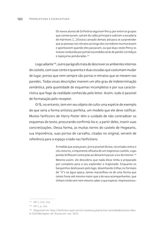 Hiperleitura e escrileitura192
Os novos alunos de Grifinória seguiram Percy por entre os grupos
que conversavam, saíram do salão principal e subiram a escadaria
de mármore. [...] Estava cansado demais até para se surpreender
que as pessoas nos retratos ao longo dos corredores murmurassem
e apontassem quando eles passavam, ou que duas vezes Percy os
tivesse conduzido por portais escondidos atrás de painéis corrediços
e tapeçarias penduradas.127
Logo adiante128
,outroparágrafotratadedescreverosambientesinternos
do castelo, com suas cento e quarenta e duas escadas que costumam mudar
de lugar, portas que nem sempre são portas e retratos que se mexem nas
paredes. Todas essas descrições inserem um alto grau de indeterminação
semântica, pela quantidade de esquemas incompletos e por sua caracte-
rística que foge da realidade conhecida pelo leitor. Assim, tudo é passível
de formatação pelo receptor.
O fã, no entanto, tem em seu objeto de culto uma espécie de exemplo
do que seria a forma artística perfeita, um modelo que ele deve ratificar.
Muitos fanficcers de Harry Potter têm o cuidado de não contradizer os
esquemas do texto, procurando confirmá-los e, a partir deles, inserir suas
concretizações. Dessa forma, as muitas torres do castelo de Hogwarts,
sua imponência, suas portas de carvalho, citadas no original, servem de
referência para o espaço criado nas fanfictions:
À medida que avançavam, já era possível divisar, recortada contra o
céu noturno, a imponente silhueta de um majestoso castelo, cujas
janelas brilhavam como joias ao deixarem passar a luz do interior.129
Mesmo assim, ele descobriu que nada disso tinha o preparado
por completo para o seu esplendor e majestade. Enquanto os
barquinhos deslizavam pelo lago, desenhando trilhas no formato
de “V”s na água opaca, James maravilhou-se de uma forma que
talvez fosse até mesmo maior que a de seus acompanhantes, que
tinham vindo sem nem mesmo saber o que esperar. Impressionou-
127 
HP 1, 113, 114.
128 
HP 1, p. 116.
129 
Disponível em: http://fanfiction.nyah.com.br/viewstory.php?action=printable&textsize=0&si-
d=22676&chapter=all. Acesso em: nov. 2010.
 