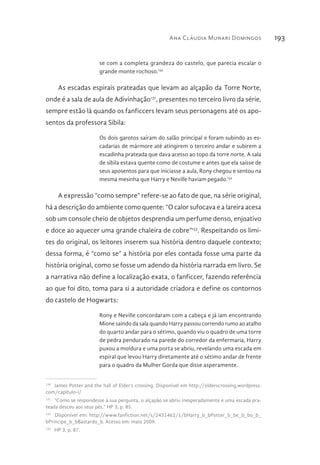 Ana Cláudia Munari Domingos 193
se com a completa grandeza do castelo, que parecia escalar o
grande monte rochoso.130
As escadas espirais prateadas que levam ao alçapão da Torre Norte,
onde é a sala de aula de Adivinhação131
, presentes no terceiro livro da série,
sempre estão lá quando os fanficcers levam seus personagens até os apo-
sentos da professora Sibila:
Os dois garotos saíram do salão principal e foram subindo as es-
cadarias de mármore até atingirem o terceiro andar e subirem a
escadinha prateada que dava acesso ao topo da torre norte. A sala
de sibila estava quente como de costume e antes que ela saísse de
seus aposentos para que iniciasse a aula, Rony chegou e sentou na
mesma mesinha que Harry e Neville haviam pegado.132
A expressão “como sempre” refere-se ao fato de que, na série original,
há a descrição do ambiente como quente: “O calor sufocava e a lareira acesa
sob um console cheio de objetos desprendia um perfume denso, enjoativo
e doce ao aquecer uma grande chaleira de cobre”133
. Respeitando os limi-
tes do original, os leitores inserem sua história dentro daquele contexto;
dessa forma, é “como se” a história por eles contada fosse uma parte da
história original, como se fosse um adendo da história narrada em livro. Se
a narrativa não define a localização exata, o fanficcer, fazendo referência
ao que foi dito, toma para si a autoridade criadora e define os contornos
do castelo de Hogwarts:
Rony e Neville concordaram com a cabeça e já iam encontrando
Mione saindo da sala quando Harry passou correndo rumo ao atalho
do quarto andar para o sétimo, quando viu o quadro de uma torre
de pedra pendurado na parede do corredor da enfermaria, Harry
puxou a moldura e uma porta se abriu, revelando uma escada em
espiral que levou Harry diretamente até o sétimo andar de frente
para o quadro da Mulher Gorda que disse asperamente.
130 
James Potter and the hall of Elder’s crossing. Disponível em http://elderscrossing.wordpress.
com/capitulo-i/
131 
“Como se respondesse à sua pergunta, o alçapão se abriu inesperadamente e uma escada pra-
teada desceu aos seus pés.” HP 3, p. 85.
132 
Disponível em: http://www.fanfiction.net/s/2431462/1/bHarry_b_bPotter_b_be_b_bo_b_
bPrincipe_b_bBastardo_b. Acesso em: maio 2009.
133 
HP 3, p. 87.
 