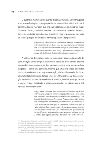 Hiperleitura e escrileitura194
O quadro da mulher gorda, guardiã da Sala Comunal da Grifinória, passa
a ser a referência para um espaço existente no ambiente ficcional, que é
completado pelo fanficcer, que cria outro atalho para se chegar ao lugar.
Da mesma forma, a indefinição sobre a distância entre cada uma das salas,
torres e escadarias, permite a que o fanficcer resolva a questão, e as salas
de Transfiguração e de História da Magia passam a ser próximas:
Enquanto os três subiam as escadas que levavam ao saguão de
entrada, encontraram, Gina e Luna que aguardavam por um colega
que as acompanharia até a sala de transfiguração no primeiro andar.
– Nós levamos vocês – disse Harry rapidamente – estamos indo
para a sala de História da Magia é muito perto e assim...134
A utilização de imagens existentes na série, assim, cria um elo de
comunicação com o original, incluindo o texto do leitor dentro daquele
espaço ficcional, como se ambos pertencessem a uma mesma esfera
diegética – como uma conversa. Mesmo que a história criada pelo leitor
tenha como eixo um novo esquema de ação, ainda assim as referências ao
original estabelecem esse diálogo entre eles. Uma estratégia de constitui-
ção de sentido através de referências é a utilização de imagens pictóricas
e objetos criados pelo texto original, como quadros e estátuas, como o já
referido da Mulher Gorda:
Rony e Mione saiam pelo buraco sob o quadro da mulher gorda, Gina
entrava apressada junto com um colega quinto-anista. Harry notou
que Gina tinha em sua mão uma moeda dourada, que refulgia à luz
bruxelante dos archotes. A pequena Weasley piscou para os três
que prosseguiram rumo à tapeçaria de Barnabás, o Amalucado.135
Após a aula de McGonnagal, os três foram caminhando para o
salão principal. Os três começaram a descer as escadas do segundo
andar quando encontraram Gina junto com Luna, que o olhou de
forma diferente. As duas se juntaram ao grupo, e chegaram até
a estátua de Gregório, o Infeliz e desceram até o andar térreo.136
134 
Disponível em: http://www.fanfiction.net/s/2431462/1/bHarry_b_bPotter_b_be_b_bo_b_
bPrincipe_b_bBastardo_b. Acesso em: maio 2009.
135 
Disponível em: http://www.fanfiction.net/s/2431462/1/bHarry_b_bPotter_b_be_b_bo_b_
bPrincipe_b_bBastardo_b. Acesso em: maio 2009.
136 
Disponível em: http://www.fanfiction.net/s/2431462/1/bHarry_b_bPotter_b_be_b_bo_b_
bPrincipe_b_bBastardo_b. Acesso em: maio 2009.
 