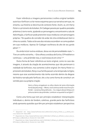 Ana Cláudia Munari Domingos 195
Fazer referência a imagens pertencentes à esfera original também
autoriza o fanficcer a criar novos esquemas para sua narrativa sem que, no
entanto, sua história se desvirtue do contexto fonte. Assim, se, em Harry
Potter e o prisioneiro de Azkaban, Sir Cadogan passeia por quadros postados
próximos à torre norte, ajudando as personagens a encontrarem a sala de
Adivinhação, o fanficcer pode preencher essas molduras com personagens
próprias: “Os quadros do corredor do andar de cima simbolizavam bem o
clima no castelo. Todos os bruxos dos retratos escondiam-se como podiam
em suas molduras. Apenas Sir Cadogan vociferava do alto de seu gordo
pônei”.137
Ou ainda incluir outras estátuas, dessa vez de personalidades reais: “–
Tive um sonho estranho, – Gina olhava a estátua de Eurico, O Presbítero e
continuou – uma pirâmide roxa, e você estava lá em cima”.138
Outra forma de fazer referência ao texto original, como no caso das
imagens, é através da citação de acontecimentos que não pertencem à
realidade da fanfiction, mas somente à série original. Em Harry Potter e o
prisioneiro de Azkaban, Rony e sua família passam uma temporada no Egito;
mesmo que esse acontecimento não tenha ocorrido dentro da diegese
da história narrada pelo fanficcer, ele a cita como forma de constituir um
sentido para sua própria criação:
Harry e Rony arregalaram os olhos diante de tanta informação
fornecida pela amiga. – Mione, você continua sendo nosso livro pre-
ferido! – exclamou Rony delirante. – Eu vi alguns desses feitiços em
pinturas dentro das pirâmides. Lembram-se quando fui ao Egito?139
Como uma forma que tem por princípio estabelecer interpretações
individuais e, dentro do fandom, coletivas, grande parte das fanfictions
ainda apresenta questões que têm por princípio estabelecer perspectivas
137 
Disponível em: http://www.fanfiction.net/s/6051123/1/Harry_Potter_e_a_Ultima_Hor-
crux. Acesso em: maio 2009.
138 
Disponível em: http://www.fanfiction.net/s/2431462/1/bHarry_b_bPotter_b_be_b_bo_b_
bPrincipe_b_bBastardo_b. Acesso em: maio 2009.
139 
Disponível em: http://www.fanfiction.net/s/2431462/1/bHarry_b_bPotter_b_be_b_bo_b_
bPrincipe_b_bBastardo_b. Acesso em: maio 2009.
 