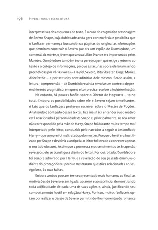 Hiperleitura e escrileitura196
interpretativas dos esquemas do texto. É o caso do enigmático personagem
de Severo Snape, cuja dubiedade ainda gera controvérsia e possibilita que
o fanficcer permaneça buscando nas páginas do original as informações
que permitam construir o Severo que era um espião de Dumbledore, um
comensal da morte, o jovem que amava Lilian Evans e era importunado pelos
Marotos. Dumbledore também é uma personagem que exige o retorno ao
texto e o cotejo de informações, porque as lacunas sobre ele foram sendo
preenchidas por várias vozes – Hagrid, Severo, Rita Skeeter, Doge, Muriel,
Aberforthe – e por atitudes contraditórias dele mesmo. Sendo assim, a
leitura– compreensão – de Dumbledore ainda envolve um contexto de pre-
enchimento pragmático, em que o leitor precisa resolver a indeterminação.
No entanto, há poucas fanfics sobre o Diretor de Hogwarts – 10 no
total. Embora as possibilidades sobre ele e Severo sejam semelhantes,
é fato que os fanficcers preferem escrever sobre o Mestre de Poções.
Analisando o conteúdo desses textos, fica mais fácil entender que o motivo
está relacionado à personalidade de Snape e, principalmente, ao seu amor
não correspondido pela mãe de Harry. Snape foi durante muito tempo mal
interpretado pelo leitor, conduzido pelo narrador a seguir o desconfiado
Harry – que sempre foi maltratado pelo mestre. Porque o herói era hostili-
zado por Snape e devolvia a antipatia, o leitor foi levado a conhecer apenas
o seu lado obscuro. Assim que a promessa e os sentimentos de Snape são
revelados, ele se transfigura diante do leitor. Por outro lado, Dumbledore
foi sempre admirado por Harry, e a revelação de seu passado diminuiu-o
diante do protagonista, porque mostraram questões relacionadas ao seu
egoísmo, às suas falhas.
Embora ambos possam ter-se apresentado mais humanos ao final, as
motivações de Severo eram ligadas ao amor e ao sacrifício, demonstrando
toda a dificuldade de cada uma de suas ações e, ainda, justificando seu
comportamento hostil em relação a Harry. Por isso, muitos fanficcers op-
tam por realizar o desejo de Severo, permitindo-lhe momentos de romance
 