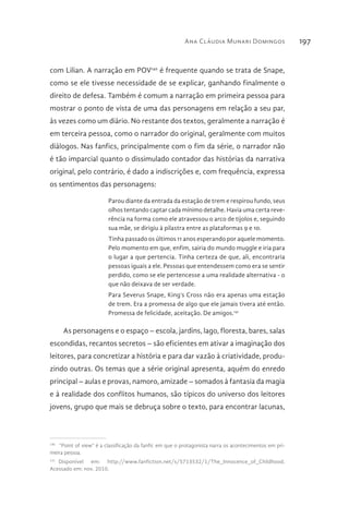 Ana Cláudia Munari Domingos 197
com Lilian. A narração em POV140
é frequente quando se trata de Snape,
como se ele tivesse necessidade de se explicar, ganhando finalmente o
direito de defesa. Também é comum a narração em primeira pessoa para
mostrar o ponto de vista de uma das personagens em relação a seu par,
às vezes como um diário. No restante dos textos, geralmente a narração é
em terceira pessoa, como o narrador do original, geralmente com muitos
diálogos. Nas fanfics, principalmente com o fim da série, o narrador não
é tão imparcial quanto o dissimulado contador das histórias da narrativa
original, pelo contrário, é dado a indiscrições e, com frequência, expressa
os sentimentos das personagens:
Parou diante da entrada da estação de trem e respirou fundo, seus
olhos tentando captar cada mínimo detalhe. Havia uma certa reve-
rência na forma como ele atravessou o arco de tijolos e, seguindo
sua mãe, se dirigiu à pilastra entre as plataformas 9 e 10.
Tinha passado os últimos 11 anos esperando por aquele momento.
Pelo momento em que, enfim, sairia do mundo muggle e iria para
o lugar a que pertencia. Tinha certeza de que, ali, encontraria
pessoas iguais a ele. Pessoas que entendessem como era se sentir
perdido, como se ele pertencesse a uma realidade alternativa - o
que não deixava de ser verdade.
Para Severus Snape, King’s Cross não era apenas uma estação
de trem. Era a promessa de algo que ele jamais tivera até então.
Promessa de felicidade, aceitação. De amigos.141
As personagens e o espaço – escola, jardins, lago, floresta, bares, salas
escondidas, recantos secretos – são eficientes em ativar a imaginação dos
leitores, para concretizar a história e para dar vazão à criatividade, produ-
zindo outras. Os temas que a série original apresenta, aquém do enredo
principal – aulas e provas, namoro, amizade – somados à fantasia da magia
e à realidade dos conflitos humanos, são típicos do universo dos leitores
jovens, grupo que mais se debruça sobre o texto, para encontrar lacunas,
140 
“Point of view” é a classificação da fanfic em que o protagonista narra os acontecimentos em pri-
meira pessoa.
141 
Disponível em: http://www.fanfiction.net/s/5713532/1/The_Innocence_of_Childhood.
Acessado em: nov. 2010.
 