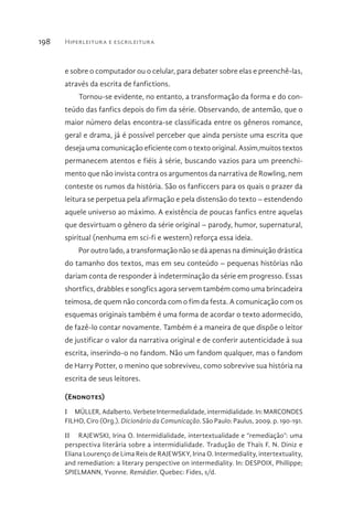 Hiperleitura e escrileitura198
e sobre o computador ou o celular, para debater sobre elas e preenchê-las,
através da escrita de fanfictions.
Tornou-se evidente, no entanto, a transformação da forma e do con-
teúdo das fanfics depois do fim da série. Observando, de antemão, que o
maior número delas encontra-se classificada entre os gêneros romance,
geral e drama, já é possível perceber que ainda persiste uma escrita que
deseja uma comunicação eficiente com o texto original. Assim,muitos textos
permanecem atentos e fiéis à série, buscando vazios para um preenchi-
mento que não invista contra os argumentos da narrativa de Rowling, nem
conteste os rumos da história. São os fanficcers para os quais o prazer da
leitura se perpetua pela afirmação e pela distensão do texto – estendendo
aquele universo ao máximo. A existência de poucas fanfics entre aquelas
que desvirtuam o gênero da série original – parody, humor, supernatural,
spiritual (nenhuma em sci-fi e western) reforça essa ideia.
Por outro lado, a transformação não se dá apenas na diminuição drástica
do tamanho dos textos, mas em seu conteúdo – pequenas histórias não
dariam conta de responder à indeterminação da série em progresso. Essas
shortfics, drabbles e songfics agora servem também como uma brincadeira
teimosa, de quem não concorda com o fim da festa. A comunicação com os
esquemas originais também é uma forma de acordar o texto adormecido,
de fazê-lo contar novamente. Também é a maneira de que dispõe o leitor
de justificar o valor da narrativa original e de conferir autenticidade à sua
escrita, inserindo-o no fandom. Não um fandom qualquer, mas o fandom
de Harry Potter, o menino que sobreviveu, como sobrevive sua história na
escrita de seus leitores.
(Endnotes)
I  MÜLLER, Adalberto. Verbete Intermedialidade, intermidialidade. In: MARCONDES
FILHO, Ciro (Org.). Dicionário da Comunicação. São Paulo: Paulus, 2009. p. 190-191.
II  RAJEWSKI, Irina O. Intermidialidade, intertextualidade e “remediação”: uma
perspectiva literária sobre a intermidialidade. Tradução de Thaïs F. N. Diniz e
Eliana Lourenço de Lima Reis de RAJEWSKY, Irina O. Intermediality, intertextuality,
and remediation: a literary perspective on intermediality. In: DESPOIX, Phillippe;
SPIELMANN, Yvonne. Remédier. Quebec: Fides, s/d.
 