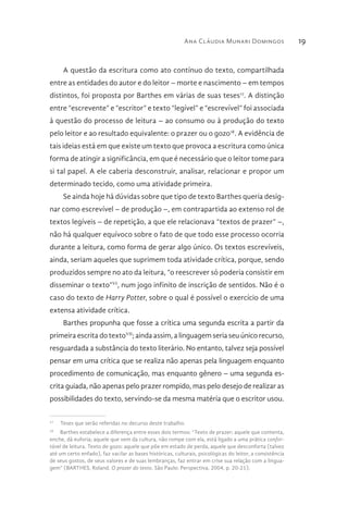 Ana Cláudia Munari Domingos 19
A questão da escritura como ato contínuo do texto, compartilhada
entre as entidades do autor e do leitor – morte e nascimento – em tempos
distintos, foi proposta por Barthes em várias de suas teses17
. A distinção
entre “escrevente” e “escritor” e texto “legível” e “escrevível” foi associada
à questão do processo de leitura – ao consumo ou à produção do texto
pelo leitor e ao resultado equivalente: o prazer ou o gozo18
. A evidência de
tais ideias está em que existe um texto que provoca a escritura como única
forma de atingir a significância, em que é necessário que o leitor tome para
si tal papel. A ele caberia desconstruir, analisar, relacionar e propor um
determinado tecido, como uma atividade primeira.
Se ainda hoje há dúvidas sobre que tipo de texto Barthes queria desig-
nar como escrevível – de produção –, em contrapartida ao extenso rol de
textos legíveis – de repetição, a que ele relacionava “textos de prazer” –,
não há qualquer equívoco sobre o fato de que todo esse processo ocorria
durante a leitura, como forma de gerar algo único. Os textos escrevíveis,
ainda, seriam aqueles que suprimem toda atividade crítica, porque, sendo
produzidos sempre no ato da leitura, “o reescrever só poderia consistir em
disseminar o texto”VI
, num jogo infinito de inscrição de sentidos. Não é o
caso do texto de Harry Potter, sobre o qual é possível o exercício de uma
extensa atividade crítica.
Barthes propunha que fosse a crítica uma segunda escrita a partir da
primeira escrita do textoVII
; ainda assim, a linguagem seria seu único recurso,
resguardada a substância do texto literário. No entanto, talvez seja possível
pensar em uma crítica que se realiza não apenas pela linguagem enquanto
procedimento de comunicação, mas enquanto gênero – uma segunda es-
crita guiada, não apenas pelo prazer rompido, mas pelo desejo de realizar as
possibilidades do texto, servindo-se da mesma matéria que o escritor usou.
17
  Teses que serão referidas no decurso deste trabalho.
18
  Barthes estabelece a diferença entre esses dois termos: “Texto de prazer: aquele que contenta,
enche, dá euforia; aquele que vem da cultura, não rompe com ela, está ligado a uma prática confor-
tável de leitura. Texto de gozo: aquele que põe em estado de perda, aquele que desconforta (talvez
até um certo enfado), faz vacilar as bases históricas, culturais, psicológicas do leitor, a consistência
de seus gostos, de seus valores e de suas lembranças, faz entrar em crise sua relação com a lingua-
gem” (BARTHES, Roland. O prazer do texto. São Paulo: Perspectiva, 2004, p. 20-21).
 