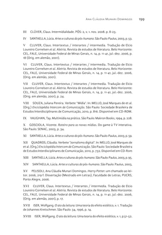 Ana Cláudia Munari Domingos 199
III  CLÜVER, Claus. Intermidialidade. PÓS: 2, v. 1. nov. 2008. p. 8-23.
IV  SANTAELLA,Lúcia.Arteseculturasdopós-humano.SãoPaulo:Paulus,2003,p.53.
V  CLUVER, Claus. Intertextus / interartes / intermedia. Tradução de Elcio
Loureiro Cornelsen et al. Aletria. Revista de estudos de literatura. Belo Horizonte:
CEL, FALE, Universidade Federal de Minas Gerais, n. 14, p. 11-41, jul.-dez. 2006, p.
18 (Orig. em alemão, 2001).
VI  CLUVER, Claus. Intertextus / interartes / intermedia. Tradução de Elcio
Loureiro Cornelsen et al. Aletria. Revista de estudos de literatura. Belo Horizonte:
CEL, FALE, Universidade Federal de Minas Gerais, n. 14, p. 11-41, jul.-dez. 2006,
(Orig. em alemão, 2001).
VII  CLUVER, Claus. Intertextus / interartes / intermedia. Tradução de Elcio
Loureiro Cornelsen et al. Aletria. Revista de estudos de literatura. Belo Horizonte:
CEL, FALE, Universidade Federal de Minas Gerais, n. 14, p. 11-41, jul.-dez. 2006,
(Orig. em alemão, 2001), p. 24.
VIII  SOUZA, Juliana Pereira. Verbete “Mídia”. In: MELLO, José Marques de et al.
(Org.) Enciclopédia Intercom de Comunicação. São Paulo: Sociedade Brasileira de
Estudos Interdisciplinares de Comunicação, 2010, p. 816. Disponível em CD-ROM.
IX  VAUGHAN, Tay. Multimídia na prática. São Paulo: Makron Books, 1994, p. 228.
X  GOSCIOLA, Vicente. Roteiro para as novas mídias. Do game à TV interativa.
São Paulo: SENAC, 2003, p. 34.
XI  SANTAELLA,Lúcia.Arteseculturasdopós-humano.SãoPaulo:Paulus,2003,p.59.
XII  QUADROS, Cláudia. Verbete “Jornalismo digital”. In: MELLO, José Marques de
et al. (Org.) Enciclopédia Intercom de Comunicação. São Paulo: Sociedade Brasileira
de Estudos Interdisciplinares de Comunicação, 2010, p. 732. Disponível em CD-Rom
XIII  SANTAELLA,Lúcia.Arteseculturasdopós-humano.SãoPaulo:Paulus,2003,p.95.
XIV  SANTAELLA, Lúcia. Artes e culturas do pós-humano. São Paulo: Paulus, 2003,
XV  PELISOLI, Ana Cláudia Munari Domingos. Harry Potter: um chamado ao lei-
tor. 2006, 219 f. Dissertação (Mestrado em Letras), Faculdade de Letras, PUCRS,
Porto Alegre, 2006.
XVI  CLUVER, Claus. Intertextus / interartes / intermedia. Tradução de Elcio
Loureiro Cornelsen et al. Aletria. Revista de estudos de literatura. Belo Horizonte:
CEL, FALE, Universidade Federal de Minas Gerais, n. 14, p. 11-41, jul.-dez. 2006,
(Orig. em alemão, 2001), p. 17.
XVII  ISER, Wolfgang. O ato da leitura: Uma teoria do efeito estético, v. 1. Tradução
de Johannes Kretschmer. São Paulo: 34, 1996, p. 14.
XVIII  ISER, Wolfgang. O ato da leitura: Uma teoria do efeito estético, v. 1, p.51-52.
 