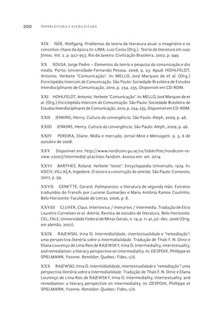 Hiperleitura e escrileitura200
XIX  ISER, Wolfgang. Problemas da teoria da literatura atual: o imaginário e os
conceitos-chave da época.In: LIMA, Luiz Costa (Org.). Teoria da literatura em suas
fontes. Vol. 2. p. 927-953. Rio de Janeiro: Civilização Brasileira, 2002, p. 949.
XX  SOUSA, Jorge Pedro – Elementos da teoria e pesquisa da comunicação e dos
media. Porto: Universidade Fernando Pessoa. 2006, p. 23. Apud: HOHLFELDT,
Antonio. Verbete “Comunicação”. In: MELLO, José Marques de et al. (Org.)
Enciclopédia Intercom de Comunicação. São Paulo: Sociedade Brasileira de Estudos
Interdisciplinares de Comunicação, 2010, p. 234, 235. Disponível em CD-ROM.
XXI  HOHLFELDT, Antonio. Verbete “Comunicação”. In: MELLO, José Marques de et
al. (Org.) Enciclopédia Intercom de Comunicação. São Paulo: Sociedade Brasileira de
EstudosInterdisciplinaresdeComunicação,2010,p.234,235.DisponívelemCD-ROM.
XXII  JENKINS, Henry. Cultura da convergência. São Paulo: Aleph, 2009, p. 46.
XXIII  JENKINS, Henry. Cultura da convergência. São Paulo: Aleph, 2009, p. 46.
XXIV  PEREIRA, Eliane. Mídia e mercado. Jornal Meio e Mensagem. p. 3, 6 de
outubro de 2008.
XXV  Disponível em: http://www.nordicom.gu.se/sv/tidskrifter/nordicom-re-
view-22007/intermedial-practises-fandom. Acesso em: set. 2014.
XXVI  BARTHES, Roland. Verbete “texte”, Encyclopaedia Universalis, 1974. In:
KOCH, VILLAÇA, Ingedore. O texto e a construção do sentido. São Paulo: Contexto,
2007, p. 59.
XXVII  GENETTE, Gerard. Palimpsestos: a literatura de segunda mão. Extratos
traduzidos do Francês por Luciene Guimarães e Maria Antônia Ramos Coutinho.
Belo Horizonte: Faculdade de Letras, 2006, p. 8.
XXVIII  CLUVER, Claus. Intertextus / interartes / intermedia. Tradução de Elcio
Loureiro Cornelsen et al. Aletria. Revista de estudos de literatura. Belo Horizonte:
CEL, FALE, Universidade Federal de Minas Gerais, n. 14, p. 11-41, jul.-dez. 2006 (Orig.
em alemão, 2001).
XXIX  RAJEWSKI, Irina O. Intermidialidade, intertextualidade e “remediação”:
uma perspectiva literária sobre a intermidialidade. Tradução de Thaïs F. N. Diniz e
Eliana Lourenço de Lima Reis de RAJEWSKY, Irina O. Intermediality, intertextuality,
and remediation: a literary perspective on intermediality. In: DESPOIX, Phillippe et
SPIELMANN, Yvonne. Remédier. Quebec: Fides, s/d.
XXX  RAJEWSKI, Irina O. Intermidialidade, intertextualidade e “remediação”: uma
perspectiva literária sobre a intermidialidade. Tradução de Thaïs F. N. Diniz e Eliana
Lourenço de Lima Reis de RAJEWSKY, Irina O. Intermediality, intertextuality, and
remediation: a literary perspective on intermediality. In: DESPOIX, Phillippe et
SPIELMANN, Yvonne. Remédier. Quebec: Fides, s/d.
 