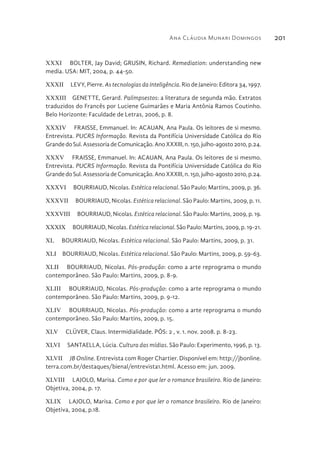 Ana Cláudia Munari Domingos 201
XXXI  BOLTER, Jay David; GRUSIN, Richard. Remediation: understanding new
media. USA: MIT, 2004, p. 44-50.
XXXII  LEVY, Pierre. As tecnologias da inteligência. Rio de Janeiro: Editora 34, 1997.
XXXIII  GENETTE, Gerard. Palimpsestos: a literatura de segunda mão. Extratos
traduzidos do Francês por Luciene Guimarães e Maria Antônia Ramos Coutinho.
Belo Horizonte: Faculdade de Letras, 2006, p. 8.
XXXIV  FRAISSE, Emmanuel. In: ACAUAN, Ana Paula. Os leitores de si mesmo.
Entrevista. PUCRS Informação. Revista da Pontifícia Universidade Católica do Rio
GrandedoSul.AssessoriadeComunicação.AnoXXXIII,n.150,julho-agosto2010,p.24.
XXXV  FRAISSE, Emmanuel. In: ACAUAN, Ana Paula. Os leitores de si mesmo.
Entrevista. PUCRS Informação. Revista da Pontifícia Universidade Católica do Rio
GrandedoSul.AssessoriadeComunicação.AnoXXXIII,n.150,julho-agosto2010,p.24.
XXXVI  BOURRIAUD, Nicolas. Estética relacional. São Paulo: Martins, 2009, p. 36.
XXXVII  BOURRIAUD, Nicolas. Estética relacional. São Paulo: Martins, 2009, p. 11.
XXXVIII  BOURRIAUD, Nicolas. Estética relacional. São Paulo: Martins, 2009, p. 19.
XXXIX  BOURRIAUD, Nicolas. Estética relacional. São Paulo: Martins, 2009, p. 19-21.
XL  BOURRIAUD, Nicolas. Estética relacional. São Paulo: Martins, 2009, p. 31.
XLI  BOURRIAUD, Nicolas. Estética relacional. São Paulo: Martins, 2009, p. 59-63.
XLII  BOURRIAUD, Nicolas. Pós-produção: como a arte reprograma o mundo
contemporâneo. São Paulo: Martins, 2009, p. 8-9.
XLIII  BOURRIAUD, Nicolas. Pós-produção: como a arte reprograma o mundo
contemporâneo. São Paulo: Martins, 2009, p. 9-12.
XLIV  BOURRIAUD, Nicolas. Pós-produção: como a arte reprograma o mundo
contemporâneo. São Paulo: Martins, 2009, p. 15.
XLV  CLÜVER, Claus. Intermidialidade. PÓS: 2 , v. 1. nov. 2008. p. 8-23.
XLVI  SANTAELLA, Lúcia. Cultura das mídias. São Paulo: Experimento, 1996, p. 13.
XLVII  JB Online. Entrevista com Roger Chartier. Disponível em: http://jbonline.
terra.com.br/destaques/bienal/entrevista1.html. Acesso em: jun. 2009.
XLVIII  LAJOLO, Marisa. Como e por que ler o romance brasileiro. Rio de Janeiro:
Objetiva, 2004, p. 17.
XLIX  LAJOLO, Marisa. Como e por que ler o romance brasileiro. Rio de Janeiro:
Objetiva, 2004, p.18.
 