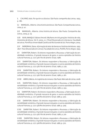 Hiperleitura e escrileitura202
L  CALVINO, Italo. Por que ler os clássicos. São Paulo: companhia das Letras, 1993,
p. 186.
LI  MANGUEL, Alberto. Uma história de leitura. São Paulo: Companhia das Letras,
2004, p. 41.
LII  MANGUEL, Alberto. Uma história de leitura. São Paulo: Companhia das
Letras, 2004, p. 23
LIII  BURLAMAQUI, Fabiana Verardi. Mulheres em três gerações: histórias de vida,
itinerários de leitura. Vol. II, 2003. 2 v. (Tese) Doutorado em Literatura. Faculdade
de Letras. Pontifícia Universidade Católica do Rio Grande do Sul. Porto Alegre, 2004.
LIV  NORONHA, Diana. A formação do leitor de literatura: histórias de leitores. 1993.
282 f. Tese (Doutorado em Letras). Faculdade de Letras, PUCRS, Porto Alegre, 1993.
LV  DARNTON, Robert. Os leitores respondem a Rousseau: a fabricação da sen-
sibilidade romântica. O grande massacre de gatos: e outros episódios da história
cultural francesa, p. 277-328. Rio de Janeiro: Graal, 1986.
LVI  DARNTON, Robert. Os leitores respondem a Rousseau: a fabricação da
sensibilidade romântica. O grande massacre de gatos: e outros episódios da história
cultural francesa, p. 277-328. Rio de Janeiro: Graal, 1986, p. 279.
LVII  DARNTON, Robert. Os leitores respondem a Rousseau: a fabricação da
sensibilidade romântica. O grande massacre de gatos: e outros episódios da história
cultural francesa, p. 277-328. Rio de Janeiro: Graal, 1986, p. 281.
LVIII  ABREU,Márcia.Astrajetóriasdoromance.SãoPaulo:MercadodeLetras,2008.
LIX  DARNTON, Robert. Os leitores respondem a Rousseau: a fabricação da
sensibilidade romântica. O grande massacre de gatos: e outros episódios da história
cultural francesa, p. 277-328. Rio de Janeiro: Graal, 1986, p. 292.
LX  DARNTON, Robert. Os leitores respondem a Rousseau: a fabricação da sen-
sibilidade romântica. O grande massacre de gatos: e outros episódios da história
cultural francesa, p. 277-328.Rio de Janeiro: Graal, 1986, p. 302.
LXI  DARNTON, Robert. Os leitores respondem a Rousseau: a fabricação da
sensibilidade romântica. O grande massacre de gatos: e outros episódios da história
cultural francesa, p. 277-328.Rio de Janeiro: Graal, 1986, p. 309.
LXII  DARNTON, Robert. Os leitores respondem a Rousseau: a fabricação da
sensibilidade romântica. O grande massacre de gatos: e outros episódios da história
cultural francesa, p. 277-328. Rio de Janeiro: Graal, 1986, p. 310.
LXIII  DARNTON, Robert. Os leitores respondem a Rousseau: a fabricação da
sensibilidade romântica. O grande massacre de gatos: e outros episódios da história
cultural francesa, p. 277-328.Rio de Janeiro: Graal, 1986, p. 310.
 