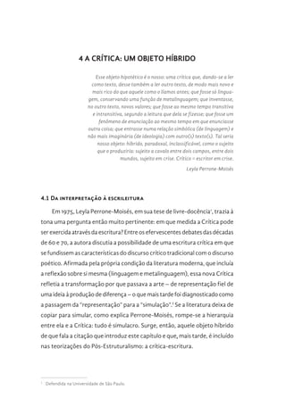4 A CRÍTICA: UM OBJETO HÍBRIDO
Esse objeto hipotético é o nosso: uma crítica que, dando-se a ler
como texto, desse também a ler outro texto, de modo mais novo e
mais rico do que aquele como o líamos antes; que fosse só lingua-
gem, conservando uma função de metalinguagem; que inventasse,
no outro texto, novos valores; que fosse ao mesmo tempo transitiva
e intransitiva, segundo a leitura que dela se fizesse; que fosse um
fenômeno de enunciação ao mesmo tempo em que enunciasse
outra coisa; que entrasse numa relação simbólica (de linguagem) e
não mais imaginária (de ideologia) com outro(s) texto(s). Tal seria
nosso objeto: híbrido, paradoxal, inclassificável, como o sujeito
que o produziria: sujeito a cavalo entre dois campos, entre dois
mundos, sujeito em crise. Crítico = escritor em crise.
Leyla Perrone-Moisés
4.1 Da interpretação à escrileitura
Em 1975, Leyla Perrone-Moisés, em sua tese de livre-docência1
, trazia à
tona uma pergunta então muito pertinente: em que medida a Crítica pode
ser exercida através da escritura? Entre os efervescentes debates das décadas
de 60 e 70, a autora discutia a possibilidade de uma escritura crítica em que
se fundissem as características do discurso crítico tradicional com o discurso
poético. Afirmada pela própria condição da literatura moderna, que incluía
a reflexão sobre si mesma (linguagem e metalinguagem), essa nova Crítica
refletia a transformação por que passava a arte – de representação fiel de
uma ideia à produção de diferença – o que mais tarde foi diagnosticado como
a passagem da “representação” para a “simulação”.I
Se a literatura deixa de
copiar para simular, como explica Perrone-Moisés, rompe-se a hierarquia
entre ela e a Crítica: tudo é simulacro. Surge, então, aquele objeto híbrido
de que fala a citação que introduz este capítulo e que, mais tarde, é incluído
nas teorizações do Pós-Estruturalismo: a crítica-escritura.
1 
Defendida na Universidade de São Paulo.
 