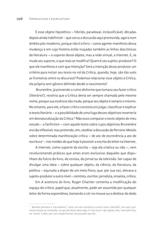 Hiperleitura e escrileitura206
É esse objeto hipotético – híbrido, paradoxal, inclassificável, décadas
depois ainda indefinível – que cerca a discussão aqui promovida, agora num
âmbito pós-moderno, porque não é o livro – como agente-manifesto dessa
mudança e em cuja história estão traçadas também as linhas diacrônicas
da literatura – o suporte desse objeto, mas a rede virtual, a internet. E, se
muda seu suporte, o que mais se modifica? Quem é seu sujeito-produtor? O
que ele manifesta e com que intenção? Será a intenção desse produtor um
critério para incluir seu texto no rol da Crítica, quando, hoje, são tão sutis
as fronteiras entre os discursos? Podemos relacionar esse objeto à Crítica,
ela própria sem gênero definido desde o nascimento?
Brunetière, já prevendo o rumo disforme que tomava seu fazer crítico
(literário?), resolvia que a Crítica devia ser sempre chamada pelo mesmo
nome, porque sua essência não muda, porque seu objeto é sempre o mesmo.
No entanto, para ele, o fazer crítico consistia em julgar, classificar e explicar
o texto literário – e a possibilidade de uma fuga desses objetivos reverteria
em desnaturalização da Crítica.II
Não ouso comparar o texto objeto do meu
estudo – a fanfiction – com aquele texto sobre cujos objetivos Brunetière
era tão inflexível, mas pretendo, sim, reeditar a discussão de Perrone-Moisés
sobre determinada manifestação crítica – de ato de escrevência a ato de
escritura2
– nos moldes do que hoje é possível: a escrita do leitor na internet.
A internet, como suporte da escrita – seja ela criativa ou não –, vem
revolucionando práticas que antes eram exclusivas daqueles que dispu-
nham do fulcro do livro, da revista, do jornal ou da televisão. Ser capaz de
divulgar uma ideia – sobre qualquer objeto, da ciência, da literatura, da
política – equivalia a dispor de um meio físico, que, por sua vez, elevava o
sujeito-produtor a outro nível – cientista, escritor, jornalista, ensaísta, crítico.
Em A aventura do livro, Roger Chartier comenta a modificação do
espaço do crítico, papel que, atualmente, pode ser assumido por qualquer
leitor de forma espontânea, bastando o clic no mouse ou o deslizar do dedo
2 
Barthes pensava a “escrevência” como um ato transitivo a outro texto (sentido), em que a pri-
mazia estava no conteúdo, no que ele dizia sobre algo. A “escritura” não repete, fala, mais pelo foco
no “como” é dito, por sua criação formal, do que pelo que diz.
 