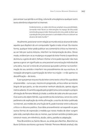 Ana Cláudia Munari Domingos 207
para anexar sua opinião a um blog, coluna de uma página ou qualquer outro
texto eletrônico disponível na internet:
Evidentemente, as redes eletrônicas ampliam essa possibilidade,
tornando mais fáceis as intervenções no espaço de discussão
constituído graças à rede. Deste ponto de vista, pode-se dizer que
a produção dos juízos pessoais e a atividade crítica se colocam ao
alcance de todo mundo.III
Atualmente, posicionar-se em relação ao mundo está ao alcance de todos
aqueles que dispõem de um computador ligado à rede virtual. Da mesma
forma, qualquer leitor pode publicar seu comentário crítico na internet e,
ao ser lido por outros leitores, interferir na interpretação da obra. Desse
modo, evidenciam-se as mudanças no papel do leitor frente à experiência
da leitura; o gesto de abrir, folhear e fechar o livro pode equivaler não mais
apenas a gerar um significado ou uma possível concretização individual de
uma obra, mas ser o início de um processo que pode culminar na transfor-
mação do seu sentido e interferir nos procedimentos de sua escritura. A
recepção abrangeria a participação do leitor na criação – e não apenas na
decodificação – do texto.
E por que pensar essa escrita do leitor como texto crítico? Eis a parábola
empreendida – curva que, mesmo em progressão, arrisca voltar ao mesmo
ângulo de que partiu, se não encontrar nenhum obstáculo, apenas alguns
metrosadiante.Ocaminhoseguidopeloprojétiltomacomoestopimaprópria
afirmação de Perrone-Moisés já citada: a análise de cada uma de suas asser-
tivas acerca do objeto híbrido, cuja existência ela exclamava, serve ora como
parâmetro de explicação da minha afirmação: a escrita do leitor publicada
na internet, aos moldes de uma ficção de fã, pode transitar entre o discurso
crítico e o discurso poético. Essa ideia provavelmente vai expandir-se para
outras formas de expressão à medida que novos modos de dizer surgem
pela rede; exemplo disso são os memes, que tomam sentidos já dados para
construir novos, em referência, alusão, sátira, paródia ou adaptação.
Para Brunetière ou Sainte-Beuve, ou ainda para Barthes, Blanchot ou
Butor (críticos-escritores cujo texto “híbrido” Perrone-Moisés analisa), não
 