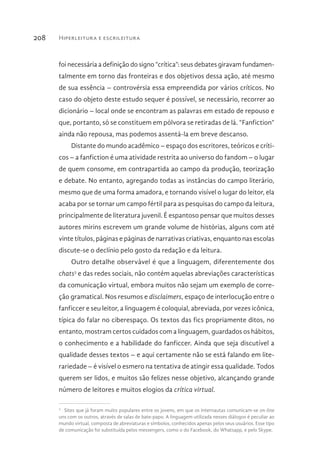 Hiperleitura e escrileitura208
foi necessária a definição do signo “crítica”: seus debates giravam fundamen-
talmente em torno das fronteiras e dos objetivos dessa ação, até mesmo
de sua essência – controvérsia essa empreendida por vários críticos. No
caso do objeto deste estudo sequer é possível, se necessário, recorrer ao
dicionário – local onde se encontram as palavras em estado de repouso e
que, portanto, só se constituem em pólvora se retiradas de lá. “Fanfiction”
ainda não repousa, mas podemos assentá-la em breve descanso.
Distante do mundo acadêmico – espaço dos escritores, teóricos e críti-
cos – a fanfiction é uma atividade restrita ao universo do fandom – o lugar
de quem consome, em contrapartida ao campo da produção, teorização
e debate. No entanto, agregando todas as instâncias do campo literário,
mesmo que de uma forma amadora, e tornando visível o lugar do leitor, ela
acaba por se tornar um campo fértil para as pesquisas do campo da leitura,
principalmente de literatura juvenil. É espantoso pensar que muitos desses
autores mirins escrevem um grande volume de histórias, alguns com até
vinte títulos, páginas e páginas de narrativas criativas, enquanto nas escolas
discute-se o declínio pelo gosto da redação e da leitura.
Outro detalhe observável é que a linguagem, diferentemente dos
chats3
e das redes sociais, não contém aquelas abreviações características
da comunicação virtual, embora muitos não sejam um exemplo de corre-
ção gramatical. Nos resumos e disclaimers, espaço de interlocução entre o
fanficcer e seu leitor, a linguagem é coloquial, abreviada, por vezes icônica,
típica do falar no ciberespaço. Os textos das fics propriamente ditos, no
entanto, mostram certos cuidados com a linguagem, guardados os hábitos,
o conhecimento e a habilidade do fanficcer. Ainda que seja discutível a
qualidade desses textos – e aqui certamente não se está falando em lite-
rariedade – é visível o esmero na tentativa de atingir essa qualidade. Todos
querem ser lidos, e muitos são felizes nesse objetivo, alcançando grande
número de leitores e muitos elogios da crítica virtual.
3 
Sites que já foram muito populares entre os jovens, em que os internautas comunicam-se on-line
uns com os outros, através de salas de bate-papo. A linguagem utilizada nesses diálogos é peculiar ao
mundo virtual, composta de abreviaturas e símbolos, conhecidos apenas pelos seus usuários. Esse tipo
de comunicação foi substituída pelos messengers, como o do Facebook, do Whatsapp, e pelo Skype.
 