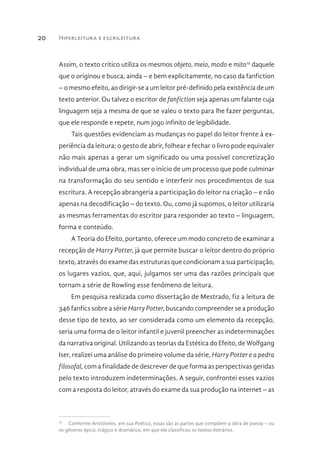 Hiperleitura e escrileitura20
Assim, o texto crítico utiliza os mesmos objeto, meio, modo e mito19
daquele
que o originou e busca, ainda – e bem explicitamente, no caso da fanfiction
– o mesmo efeito, ao dirigir-se a um leitor pré-definido pela existência de um
texto anterior. Ou talvez o escritor de fanfiction seja apenas um falante cuja
linguagem seja a mesma de que se valeu o texto para lhe fazer perguntas,
que ele responde e repete, num jogo infinito de legibilidade.
Tais questões evidenciam as mudanças no papel do leitor frente à ex-
periência da leitura; o gesto de abrir, folhear e fechar o livro pode equivaler
não mais apenas a gerar um significado ou uma possível concretização
individual de uma obra, mas ser o início de um processo que pode culminar
na transformação do seu sentido e interferir nos procedimentos de sua
escritura. A recepção abrangeria a participação do leitor na criação – e não
apenas na decodificação – do texto. Ou, como já supomos, o leitor utilizaria
as mesmas ferramentas do escritor para responder ao texto – linguagem,
forma e conteúdo.
A Teoria do Efeito, portanto, oferece um modo concreto de examinar a
recepção de Harry Potter, já que permite buscar o leitor dentro do próprio
texto, através do exame das estruturas que condicionam a sua participação,
os lugares vazios, que, aqui, julgamos ser uma das razões principais que
tornam a série de Rowling esse fenômeno de leitura.
Em pesquisa realizada como dissertação de Mestrado, fiz a leitura de
346 fanfics sobre a série Harry Potter, buscando compreender se a produção
desse tipo de texto, ao ser considerada como um elemento da recepção,
seria uma forma de o leitor infantil e juvenil preencher as indeterminações
da narrativa original. Utilizando as teorias da Estética do Efeito, de Wolfgang
Iser, realizei uma análise do primeiro volume da série, Harry Potter e a pedra
filosofal, com a finalidade de descrever de que forma as perspectivas geridas
pelo texto introduzem indeterminações. A seguir, confrontei esses vazios
com a resposta do leitor, através do exame da sua produção na internet – as
19
  Conforme Aristóteles, em sua Poética, essas são as partes que compõem a obra de poesia – ou
os gêneros épico, trágico e dramático, em que ele classificou os textos literários.
 