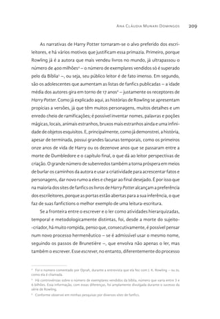 Ana Cláudia Munari Domingos 209
As narrativas de Harry Potter tornaram-se o alvo preferido dos escri-
leitores, e há vários motivos que justificam essa primazia. Primeiro, porque
Rowling já é a autora que mais vendeu livros no mundo, já ultrapassou o
número de 400 milhões4
– o número de exemplares vendidos só é superado
pelo da Bíblia5
–, ou seja, seu público leitor é de fato imenso. Em segundo,
são os adolescentes que aumentam as listas de fanfics publicadas – a idade
média dos autores gira em torno de 17 anos6
– justamente os receptores de
Harry Potter. Como já explicado aqui, as histórias de Rowling se apresentam
propícias a versões, já que têm muitos personagens, muitos detalhes e um
enredo cheio de ramificações; é possível inventar nomes, palavras e poções
mágicas, locais, animais estranhos, bruxos mais estranhos ainda e uma infini-
dade de objetos esquisitos. E, principalmente, como já demonstrei, a história,
apesar de terminada, possui grandes lacunas temporais, como os primeiros
onze anos de vida de Harry ou os dezenove anos que se passaram entre a
morte de Dumbledore e o capítulo final, o que dá ao leitor perspectivas de
criação. O grande número de subenredos também a torna próspera em meios
de burlar os caminhos da autora e usar a criatividade para acrescentar fatos e
personagens, dar novo rumo a eles e chegar ao final desejado. É por isso que
na maioria dos sites de fanfics os livros de HarryPotter alcançam a preferência
dos escrileitores, porque as portas estão abertas para a sua inferência, o que
faz de suas fanfictions o melhor exemplo de uma leitura-escritura.
Se a fronteira entre o escrever e o ler como atividades hierarquizadas,
temporal e metodologicamente distintas, foi, desde a morte do sujeito-
-criador, há muito rompida, penso que, consecutivamente, é possível pensar
num novo processo hermenêutico – se é admissível usar o mesmo nome,
seguindo os passos de Brunetière –, que envolva não apenas o ler, mas
também o escrever. Esse escrever, no entanto, diferentemente do processo
4 
Foi o número comentado por Oprah, durante a entrevista que ela fez com J. K. Rowling – ou Jo,
como ela é chamada.
5 
Há controvérsias sobre o número de exemplares vendidos da bíblia, número que varia entre 3 e
6 bilhões. Essa informação, com essas diferenças, foi amplamente divulgada durante o sucesso da
série de Rowling.
6 
Conforme observei em minhas pesquisas por diversos sites de fanfics.
 