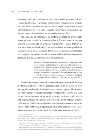 Hiperleitura e escrileitura210
semiológico da crítica tradicional7
e, ainda, além da crítica contemporânea8
,
seria uma prática que se arrisca na experiência da linguagem para produzir
um novo sentido, esse sim seu objetivo. Dessa forma, compreender o texto
significaria preencher seus vazios através de uma leitura-escritura, que aqui
passo a chamar de escrileitura – e seu produtor, o escrileitor.
No campo da ciberliteratura, ou da literatura ergódica, em que cabe
ao computador o papel de selecionar palavras (de um banco de dados) e
combiná-las, resultando em uma obra “variacional” – alguns chamam de
arte variacional – Pedro BarbosaIV
chama escrileitor ao leitor que lê nesse
espaço virtual. O texto, aí, resulta de um processo combinatório realizado
pela máquina que, quando permite a interatividade do leitor no processo
de leitura-escrita, transforma o leitor em escrileitor:
A introdução da interactividade no momento da recepção do tex-
to em processo pode conduzir a uma interversão simbiótica nas
funções tradicionais do autor e do leitor mediante uma maior ou
menor participação deste último no resultado textual final: entra-se
num processo de escrita pela-leitura ou de leitura-pela-escrita que
se pode denominar de “escrileitura”, o que implica um novo papel
para o utente/leitor - “escrileitor”, “wreader” ou “laucteur” (p. 7)
Escrileitor e máquina são então autores do texto, como expõe Barbosa.
A interatividade desse leitor no processo pode variar, indo desde a mera
navegação à combinação de elementos para compor o poema. Neste último
caso, talvez o mais adequado, pensando no modo como se constrói esse texto
virtual, chamar o processo de authreading, e o agente, de authreader. Aliás, o
fato de a aglutinação em francês acontecer entre o termo “lecteur” e “auter”
e não “écrivain” diz bastante sobre o sentido de escrileitura como tomam os
estudos de ciberliteratura. Em português, no entanto, os termos autor e leitor
não se ajustam, e aí, a escolha recaiu na tradução de wreader: escrileitor.9
7 
Anterior ao séc. XIX, aquela falada por Brunetière, cujo texto é portador de uma mensagem em
que a primazia está apenas no que é dito (e não no como). (PERRONE-MOISÉS, Leyla. Texto, crítica,
escritura. São Paulo: Martins Fontes, 2005).
8 
Aberta aos estudos culturais, acompanha seu objeto, seguindo em linguagem e forma novas ex-
pressões, mas que ainda supõe a metalinguagem como objetivo.
9 
Pensando nesse processo de authreader, ou autleitor, se fôssemos traduzi-lo através de uma aglu-
tinação similar, podemos chegar aos poemas das vanguardas concretistas, quando é necessário que
 