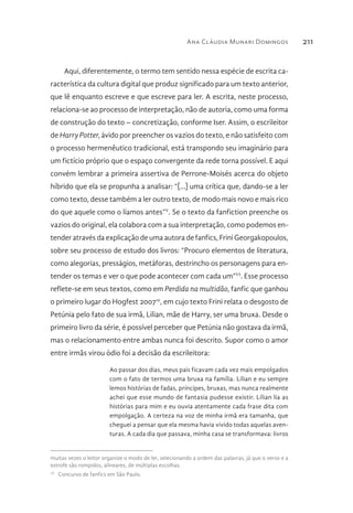 Ana Cláudia Munari Domingos 211
Aqui, diferentemente, o termo tem sentido nessa espécie de escrita ca-
racterística da cultura digital que produz significado para um texto anterior,
que lê enquanto escreve e que escreve para ler. A escrita, neste processo,
relaciona-se ao processo de interpretação, não de autoria, como uma forma
de construção do texto – concretização, conforme Iser. Assim, o escrileitor
de Harry Potter, ávido por preencher os vazios do texto, e não satisfeito com
o processo hermenêutico tradicional, está transpondo seu imaginário para
um fictício próprio que o espaço convergente da rede torna possível. E aqui
convém lembrar a primeira assertiva de Perrone-Moisés acerca do objeto
híbrido que ela se propunha a analisar: “[...] uma crítica que, dando-se a ler
como texto, desse também a ler outro texto, de modo mais novo e mais rico
do que aquele como o líamos antes”V
. Se o texto da fanfiction preenche os
vazios do original, ela colabora com a sua interpretação, como podemos en-
tender através da explicação de uma autora de fanfics, Frini Georgakopoulos,
sobre seu processo de estudo dos livros: “Procuro elementos de literatura,
como alegorias, presságios, metáforas, destrincho os personagens para en-
tender os temas e ver o que pode acontecer com cada um”VI
. Esse processo
reflete-se em seus textos, como em Perdida na multidão, fanfic que ganhou
o primeiro lugar do Hogfest 200710
, em cujo texto Frini relata o desgosto de
Petúnia pelo fato de sua irmã, Lilian, mãe de Harry, ser uma bruxa. Desde o
primeiro livro da série, é possível perceber que Petúnia não gostava da irmã,
mas o relacionamento entre ambas nunca foi descrito. Supor como o amor
entre irmãs virou ódio foi a decisão da escrileitora:
Ao passar dos dias, meus pais ficavam cada vez mais empolgados
com o fato de termos uma bruxa na família. Lílian e eu sempre
lemos histórias de fadas, príncipes, bruxas, mas nunca realmente
achei que esse mundo de fantasia pudesse existir. Lílian lia as
histórias para mim e eu ouvia atentamente cada frase dita com
empolgação. A certeza na voz de minha irmã era tamanha, que
cheguei a pensar que ela mesma havia vivido todas aquelas aven-
turas. A cada dia que passava, minha casa se transformava: livros
muitas vezes o leitor organize o modo de ler, selecionando a ordem das palavras, já que o verso e a
estrofe são rompidos, alineares, de múltiplas escolhas.
10 
Concurso de fanfics em São Paulo.
 