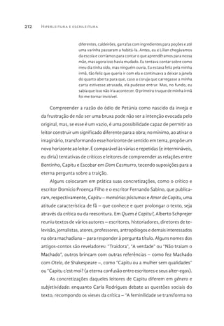 Hiperleitura e escrileitura212
diferentes, caldeirões, garrafas com ingredientes para poções e até
uma varinha passaram a habitá-la. Antes, eu e Lílian chegávamos
da escola e corríamos para contar o que aprendêramos para nossa
mãe, mas agora isso havia mudado. Eu tentava contar sobre como
meu dia tinha sido, mas ninguém ouvia. Eu estava feliz pela minha
irmã, tão feliz que queria ir com ela e continuava a deixar a janela
do quarto aberta para que, caso a coruja que carregasse a minha
carta estivesse atrasada, ela pudesse entrar. Mas, no fundo, eu
sabia que isso não iria acontecer. O primeiro truque de minha irmã
foi me tornar invisível.
Compreender a razão do ódio de Petúnia como nascido da inveja e
da frustração de não ser uma bruxa pode não ser a intenção evocada pelo
original, mas, se esse é um vazio, é uma possibilidade capaz de permitir ao
leitor construir um significado diferente para a obra; no mínimo, ao ativar o
imaginário, transformando esse horizonte de sentido em tema, propõe um
novo horizonte ao leitor. É comparável às várias e repetidas (e intermináveis,
eu diria) tentativas de críticos e leitores de compreender as relações entre
Bentinho, Capitu e Escobar em Dom Casmurro, tecendo suposições para a
eterna pergunta sobre a traição.
Alguns colocaram em prática suas concretizações, como o crítico e
escritor Domício Proença Filho e o escritor Fernando Sabino, que publica-
ram, respectivamente, Capitu – memórias póstumas e Amor de Capitu, uma
atitude característica de fã – que conhece e quer prolongar o texto, seja
através da crítica ou da reescritura. Em Quem é Capitu?, Alberto Schprejer
reuniu textos de vários autores – escritores, historiadores, diretores de te-
levisão, jornalistas, atores, professores, antropólogos e demais interessados
na obra machadiana – para responder à pergunta título. Alguns nomes dos
artigos-contos são reveladores: “Traidora”, “A verdade” ou “Não traiam o
Machado”, outros brincam com outras referências – como fez Machado
com Otelo, de Shakespeare –, como “Capitu ou a mulher sem qualidades”
ou “Capitu c’est moi? (a eterna confusão entre escritores e seus alter-egos).
As concretizações daqueles leitores de Capitu diferem em gênero e
subjetividade: enquanto Carla Rodrigues debate as questões sociais do
texto, recompondo os vieses da crítica – “A feminilidade se transforma no
 