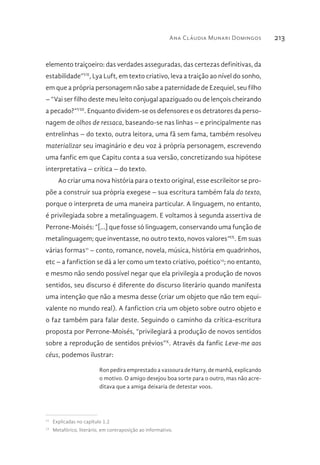 Ana Cláudia Munari Domingos 213
elemento traiçoeiro: das verdades asseguradas, das certezas definitivas, da
estabilidade”VII
, Lya Luft, em texto criativo, leva a traição ao nível do sonho,
em que a própria personagem não sabe a paternidade de Ezequiel, seu filho
– “Vai ser filho deste meu leito conjugal apaziguado ou de lençois cheirando
a pecado?”VIII
. Enquanto dividem-se os defensores e os detratores da perso-
nagem de olhos de ressaca, baseando-se nas linhas – e principalmente nas
entrelinhas – do texto, outra leitora, uma fã sem fama, também resolveu
materializar seu imaginário e deu voz à própria personagem, escrevendo
uma fanfic em que Capitu conta a sua versão, concretizando sua hipótese
interpretativa – crítica – do texto.
Ao criar uma nova história para o texto original, esse escrileitor se pro-
põe a construir sua própria exegese – sua escritura também fala do texto,
porque o interpreta de uma maneira particular. A linguagem, no entanto,
é privilegiada sobre a metalinguagem. E voltamos à segunda assertiva de
Perrone-Moisés: “[...] que fosse só linguagem, conservando uma função de
metalinguagem; que inventasse, no outro texto, novos valores”IX
. Em suas
várias formas11
– conto, romance, novela, música, história em quadrinhos,
etc – a fanfiction se dá a ler como um texto criativo, poético12
; no entanto,
e mesmo não sendo possível negar que ela privilegia a produção de novos
sentidos, seu discurso é diferente do discurso literário quando manifesta
uma intenção que não a mesma desse (criar um objeto que não tem equi-
valente no mundo real). A fanfiction cria um objeto sobre outro objeto e
o faz também para falar deste. Seguindo o caminho da crítica-escritura
proposta por Perrone-Moisés, “privilegiará a produção de novos sentidos
sobre a reprodução de sentidos prévios”X
. Através da fanfic Leve-me aos
céus, podemos ilustrar:
Ron pedira emprestado a vassoura de Harry, de manhã, explicando
o motivo. O amigo desejou boa sorte para o outro, mas não acre-
ditava que a amiga deixaria de detestar voos.
11 
Explicadas no capítulo 1.2
12 
Metafórico, literário, em contraposição ao informativo.
 