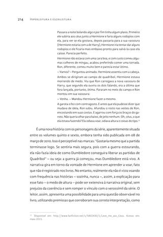 Hiperleitura e escrileitura214
Passara a noite bolando algo e por fim tinha algum plano. Primeiro
ele subiria aos céus junto a Hermione e faria alguns rodopios com
ela, para ver se ela gostava, depois passaria para a sua vassoura
(Hermione estaria com a de Harry), Hermione iria tentar dar alguns
rodopios e ele ficaria mais embaixo pronto para salvá-la caso ela
caísse. Parecia perfeito.
Hermione não estava com uma cara boa, e com custo comeu algu-
mas colheres de mingau, acabou preferindo comer uma torrada.
Ron, diferente, comeu muito bem e parecia estar ótimo.
– Vamos? – Perguntou animado. Hermione assentiu com a cabeça.
Ambos se dirigiram ao campo de quadribol, Hermione estava
morrendo de medo. Viu que Ron carregava a nova vassoura de
Harry, que segundo ela ouvira os dois falando, era a última que
fora lançada, portanto, ótima. Pararam no meio do campo e Ron
montou em sua vassoura:
– Venha. – Mandou Hermione fazer o mesmo.
A garota o fez com contragosto. E antes que ela pudesse dizer que
mudava de ideia, Ron subiu. Afundou o rosto nas vestes de Ron,
encostando em suas costas. E agarrou com força os braços do ga-
roto. Não queria olhar para baixo, de jeito nenhum. Oh, céus, o que
ela estava fazendo? Ela odiava voar, odiava altura e coisas do tipo.13
É uma nova história com os personagens da série, aparentemente situada
entre os volumes quinto e sexto, embora tenha sido publicada em 08 de
março de 2010. Isso é perceptível nas marcas: “Gostaria mesmo que a partida
terminasse logo. Se sentiria mais segura, pois com a guerra estourando,
ela não fazia ideia de como Dumbledore conseguira liberar as partidas de
Quadribol” – ou seja: a guerra já começou, mas Dumbledore está vivo. A
narrativa gira em torno da vontade de Hermione em aprender a voar, fato
que não é registrado nos livros. No entanto, realmente ela não é vista voando
com frequência nas histórias – sozinha, nunca –, assim, a explicação para
esse fato – o medo de altura – pode ser extensiva à narrativa original, sem
prejuízo da coerência e sem romper o vínculo com o verossímil da série. O
leitor, assim, apresenta uma possibilidade para uma questão observável no
livro, utilizando premissas que corroboram sua correta interpretação, como
13 
Disponível em: http://www.fanfiction.net/s/5802430/1/Leve_me_aos_Ceus. Acesso em:
maio 2015.
 