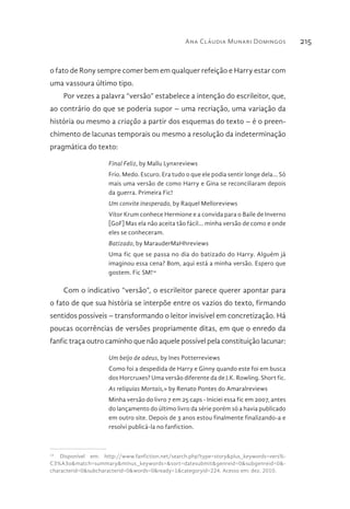 Ana Cláudia Munari Domingos 215
o fato de Rony sempre comer bem em qualquer refeição e Harry estar com
uma vassoura último tipo.
Por vezes a palavra “versão” estabelece a intenção do escrileitor, que,
ao contrário do que se poderia supor – uma recriação, uma variação da
história ou mesmo a criação a partir dos esquemas do texto – é o preen-
chimento de lacunas temporais ou mesmo a resolução da indeterminação
pragmática do texto:
Final Feliz, by Mallu Lynxreviews
Frio. Medo. Escuro. Era tudo o que ele podia sentir longe dela... Só
mais uma versão de como Harry e Gina se reconciliaram depois
da guerra. Primeira Fic!
Um convite inesperado, by Raquel Melloreviews
Vítor Krum conhece Hermione e a convida para o Baile de Inverno
[GoF] Mas ela não aceita tão fácil... minha versão de como e onde
eles se conheceram.
Batizado, by MarauderMaHhreviews
Uma fic que se passa no dia do batizado do Harry. Alguém já
imaginou essa cena? Bom, aqui está a minha versão. Espero que
gostem. Fic SM!14
Com o indicativo “versão”, o escrileitor parece querer apontar para
o fato de que sua história se interpõe entre os vazios do texto, firmando
sentidos possíveis – transformando o leitor invisível em concretização. Há
poucas ocorrências de versões propriamente ditas, em que o enredo da
fanfic traça outro caminho que não aquele possível pela constituição lacunar:
Um beijo de adeus, by Ines Potterreviews
Como foi a despedida de Harry e Ginny quando este foi em busca
dos Horcruxes? Uma versão diferente da de J.K. Rowling. Short fic.
As reliquias Mortais,» by Renato Pontes do Amaralreviews
Minha versão do livro 7 em 25 caps - Iniciei essa fic em 2007, antes
do lançamento do último livro da série porém só a havia publicado
em outro site. Depois de 3 anos estou finalmente finalizando-a e
resolvi publicá-la no fanfiction.
14 
Disponível em: http://www.fanfiction.net/search.php?type=story&plus_keywords=vers%-
C3%A3o&match=summary&minus_keywords=&sort=datesubmit&genreid=0&subgenreid=0&-
characterid=0&subcharacterid=0&words=0&ready=1&categoryid=224. Acesso em: dez. 2010.
 