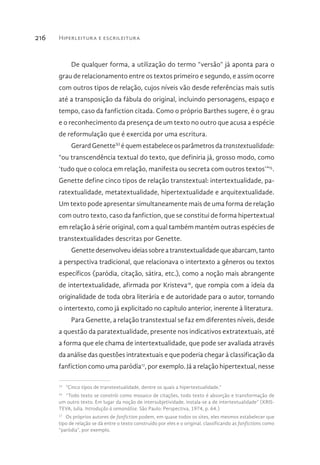 Hiperleitura e escrileitura216
De qualquer forma, a utilização do termo “versão” já aponta para o
grau de relacionamento entre os textos primeiro e segundo, e assim ocorre
com outros tipos de relação, cujos níveis vão desde referências mais sutis
até a transposição da fábula do original, incluindo personagens, espaço e
tempo, caso da fanfiction citada. Como o próprio Barthes sugere, é o grau
e o reconhecimento da presença de um texto no outro que acusa a espécie
de reformulação que é exercida por uma escritura.
Gerard GenetteXI
é quem estabelece os parâmetros da transtextualidade:
“ou transcendência textual do texto, que definiria já, grosso modo, como
‘tudo que o coloca em relação, manifesta ou secreta com outros textos’”15
.
Genette define cinco tipos de relação transtextual: intertextualidade, pa-
ratextualidade, metatextualidade, hipertextualidade e arquitextualidade.
Um texto pode apresentar simultaneamente mais de uma forma de relação
com outro texto, caso da fanfiction, que se constitui de forma hipertextual
em relação à série original, com a qual também mantém outras espécies de
transtextualidades descritas por Genette.
Genettedesenvolveuideiassobreatranstextualidadequeabarcam,tanto
a perspectiva tradicional, que relacionava o intertexto a gêneros ou textos
específicos (paródia, citação, sátira, etc.), como a noção mais abrangente
de intertextualidade, afirmada por Kristeva16
, que rompia com a ideia da
originalidade de toda obra literária e de autoridade para o autor, tornando
o intertexto, como já explicitado no capítulo anterior, inerente à literatura.
Para Genette, a relação transtextual se faz em diferentes níveis, desde
a questão da paratextualidade, presente nos indicativos extratextuais, até
a forma que ele chama de intertextualidade, que pode ser avaliada através
da análise das questões intratextuais e que poderia chegar à classificação da
fanfiction como uma paródia17
, por exemplo. Já a relação hipertextual, nesse
15 
“Cinco tipos de transtextualidade, dentre os quais a hipertextualidade.”
16 
“Todo texto se constrói como mosaico de citações, todo texto é absorção e transformação de
um outro texto. Em lugar da noção de intersubjetividade, instala-se a de intertextualidade” (KRIS-
TEVA, Julia. Introdução à semanálise. São Paulo: Perspectiva, 1974, p. 64.)
17 
Os próprios autores de fanfiction podem, em quase todos os sites, eles mesmos estabelecer que
tipo de relação se dá entre o texto construído por eles e o original, classificando as fanfictions como
“paródia”, por exemplo.
 