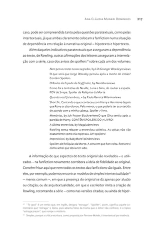 Ana Cláudia Munari Domingos 217
caso, pode ser compreendida tanto pelas questões paratextuais, como pelas
intertextuais, já que ambas claramente colocam a fanfiction numa situação
de dependência em relação à narrativa original – hipotexto e hipertexto.
Além daqueles indicativos paratextuais que asseguram a dependência
ao texto, de Rowling, outras afirmações dos leitores asseguram a interrela-
ção com a série, caso dos avisos de spoillers18
sobre cada um dos volumes:
Nem penso contar nossos segredos, by Liih Granger Weasleyreviews
O que será que Jorge Weasley pensou após a morte do irmão?
Contém Spoilers
O Roubo da Espada de Gryffindor, by Nanddareviews
Como foi a tentativa de Neville, Luna e Gina, de roubar a espada.
POV de Snape. Spoiler de Relíquias da Morte
Quando você foi embora, » by Paula Renata Milanireviews
Short fic. Contando o que aconteceu com Harry e Hermione depois
que Rony os abandonou. Pelo menos, o que poderia ter acontecido
de acordo com a minha cabeça. Spoiler 7 livro.
Memórias, by Juh Potter BlackreviewsO que Gina sentiu após a
partida de Harry. CONTÉM SPOILERS DO 7 LIVRO!
A última entrevista, by Magaludreviews
Rowling tenta rebater a entrevista coletiva. As coisas não vão
exatamente como ela esperava. DH spoilers!
Imprevisível, by BabyMoreToEndreviews
Spoilers de Relíquias da Morte. A cena em que Ron volta. Reescrevi
como achei que devia ter sido.
A informação de que aspectos do texto original são revelados – e utili-
zados – na fanfiction novamente corrobora a ideia de fidelidade ao original.
Convém frisar aqui que nem todos os textos das fanfictions são iguais. Entre
eles,porexemplo,podemosencontrarmodelosdesimplesintertextualidade19
– menos comum –, em que a presença do original se dá apenas por alusão
ou citação; ou de arquitextualidade, em que o escrileitor imita a criação de
Rowling, recontando a série – como nas versões citadas; ou ainda de hiper-
18 
“To spoil” é um verbo que, em inglês, designa “estragar”. “Spoiller”, assim, significa aquele co-
mentário que “estraga” o texto, pois adianta fatos da trama que o leitor não conhece, é o típico
“estraga prazer”, que rompe o mistério.
19 
Simples, porque a crítica-escritura, como proposta por Perrone-Moisés, é intertextual por essência.
 