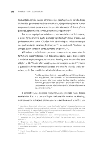 Hiperleitura e escrileitura218
textualidade, como o casodogênero que elesclassificam como paródia. Essas
últimas são geralmente histórias escrachadas, que pendem para um humor
exagerado ou trash, que raramente trazem o tom jocoso ou irônico do gênero
paródico, aproximando-se mais, geralmente, do pastiche.20
Por vezes, os próprios escrileitores costumam indicar explicitamente,
e até de forma criativa, qual é a relação transtextual21
de sua criação, que
pode ser taxativa, como: “Clichês e furos de enredo para todos aqueles que
nos pediram tanto para isso. Deliciem-se!”22
, ou ainda sutil: “Já diziam os
antigos: quem conta um conto, aumenta um ponto...”23
.
Além disso, nos disclaimers, presentes em quase todos os websites de
fanfictions, os escrileitores devem declarar não apenas que os direitos sobre
a história e as personagens pertencem a Rowling, mas em que nível esse
plágio24
se dá: “Não tem fim lucrativos e os personagens são da JK”25
. Sobre
a questão dos níveis de transtextualidade presentes no texto da crítica-es-
critura, avalia Perrone-Moisés a inviabilidade de mensurá-la:
Perdidas a unidade do texto e a de sua leitura, a Crítica se depara,
mais do que nunca, com o problema das relações entre diferentes
discursos, entre diferentes textos. Alusões, citações, paródias,
pastiches, plágios inserem-se agora na própria tessitura do dis-
curso poético, sem que seja possível destrinçá-lo daquilo que seria
específico e original.XII
É perceptível, nas sinopses e resumos, que a intenção maior desses
escrileitores é estar o tanto mais possível atrelado ao texto de Rowling,
mesmo quando se trata de contar uma nova aventura ou desenvolver um
20 
Quando me deparei pela primeira vez com a classificação “paródia”, dada pelos fanficcers nos
websites, imaginei que justamente ali poderia encontrar a criticidade propriamente dita, que trata
o texto na medida de sua significância e, por tal, consegue revertê-la ou descobrir-lhe ironicamente.
No contexto do fandom ficcer, “paródia” é “gozação”.
21 
Em Palimpsestes, Gérard Genette explora esses e outros tipos de relações transtextuais.
22 
Disponível em: http://www.fanfiction.net/s/3192220/1/Oitavas_Intenciones. Acesso em:
maio 2015.
23 
Disponível em: http://www.fanfiction.net/s/3647083/1/bQuem_b_bConta_b_bUm_b_
bConto_b. Acesso em: maio 2015.
24 
Utilizo esse termo na falta de outro que proponha uma cópia que não copia, uma imitação que
não imita...
25 
O grifo é meu. Disponível em: http://www.fanfiction.net/s/3300620/1/Veneno. Acesso em:
maio 2015.
 