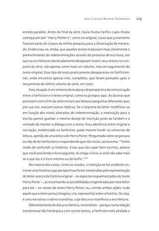 Ana Cláudia Munari Domingos 219
enredo paralelo. Antes do final da série, havia muitas fanfics cujos títulos
começavam por “Harry Potter e”, como no original, casos que justamente
fizeram parte do corpus da minha pesquisa para a dissertação de mestra-
do. Evidenciou-se, então, que aqueles textos traduziam mais claramente o
preenchimento de indeterminações através do processo de escritura, em
que os escrileitores declaradamente desejavam inserir seus textos no con-
junto da série, não apenas como mais um volume, mas um seguimento do
texto original. Esse tipo de texto praticamente desapareceu no fanfiction.
net, onde encontrei apenas três, completos, que foram postados após o
lançamento do último volume da série, em 2007.
Essa situação é um sintoma da mudança de perspectiva da comunicação
entre a fanfiction e o texto original, como eu já expus aqui. As lacunas que
persistem com o fim da série enviam aos leitores perguntas diferentes que,
por sua vez, evocam outras réplicas. Se a resposta do leitor modificou-se
em função dos níveis alterados de indeterminação, a motivação para a
escrita parece guardar o mesmo desejo de inscrição junto ao fandom e a
vontade de manter o diálogo com o texto. Essa aderência entre original e
recriação, evidenciada na fanfiction, pode mesmo fundir os universos de
leitura, opinião de uma leitora de Harry Potter. Perguntada sobre se gostava
ou não de ler fanfictions e respondendo que não muito, acrescenta: “Tenho
medo de confundir as histórias. Essas que são super bem escritas, parece
que você está lendo o livro seguinte. Aí chega o livro, e você não sabe mais
se o que leu é o livro mesmo ou da fanfic”.XIII
Na maioria dos casos, como os citados, a intenção se faz evidente: es-
crever uma história cujas perspectivas foram construídas pela representação
do leitor acerca da história original – os aspectos esquematizados do texto
Harry Potter –, acrescentando as possibilidades engendradas por esse leitor
para ela – os vazios do texto Harry Potter, ou, unindo ambas ações: tudo
aquilo que o leitor pensa (imagina, cria, representa) sobre a história. Ou seja,
é uma narrativa criativo-transitiva, cujo discurso manifesta a escrileitura.
Diferentemente do discurso literário, intransitivo – porque numa relação
transtextual não hierárquica com outros textos, a fanfiction está atrelada a
 