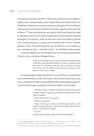 Hiperleitura e escrileitura220
um original, é transitiva, portanto26
. No entanto, porque cria outro objeto e o
dispõe a novas representações, estas, independentes do original, tornam-se
intransitivas.Dessaforma,evocamosaterceiracolocaçãodePerrone-Moisés;
“quefosseaomesmotempotransitivaeintransitiva,segundoaleituraquedela
se fizesse”XIV
. Enquanto submissa a um original, a fanfiction é transitiva, pode
ser lida como uma forma de representação particular do original; enquanto
linguagem, é intransitiva, pode ser lida como uma nova história. Quanto
mais o texto pende para a criação, mais intransitivo ele se torna, havendo,
portanto, níveis de transitividade. No caso da fanfiction, ela é explícita, já
que a intenção do texto – seu mote criativo – é a referência à obra original.
Uma nova história, mas nem sempre tanto. Na introdução da fanfiction
Primeira noite, a escrileitora Magalud avisa:
Todos os personagens do universo de Harry Potter pertencem
a JKR. Não estou ganhando dinheiro, só estou levando-os para
brincarem. Eu costumava prometer que iria devolvê-los depois
de terminar, mas não tenho certeza de que vou fazer isso. Eles
parecem mais felizes comigo.27
Se as personagens estão mais felizes em sua escrileitura, é provável que
novo rumo ela deseje dar a elas. No entanto, não se atreve a tanto, lança-as ao
futuro,contandoomomentoemqueofilhodeHarryeGinachegaaHogwarts.
Lá, ele encontra Snape, o professor sombrio de Poções, em seu quadro:
– Um Potter? Aqui em Slytherin? Quando o mundo enlouqueceu?
Os olhos verdes do garoto se arregalaram quando ele leu a pla-
queta no quadro.
– Você é ele! Eu tenho o seu nome!
– Do que está falando?
– Papai me disse que eu tinha o nome de dois diretores, um de
Slytherin, provavelmente o homem mais corajoso que ele já co-
nheceu. Você é Severus Snape!
– E você é...
– Albus Severus Snape, senhor. Acabei de ser sorteado.
26 
Conforme pensa Barthes sobre os textos de escritura – intransitivos – e de escrevência – tran-
sitivos (BARTHES, Roland. Crítica e verdade. São Paulo: Perspectiva, 2003).
27 
Disponível em: http://www.fanfiction.net/s/3691389/1/Primeira_noite. Acesso em: maio 2015.
 