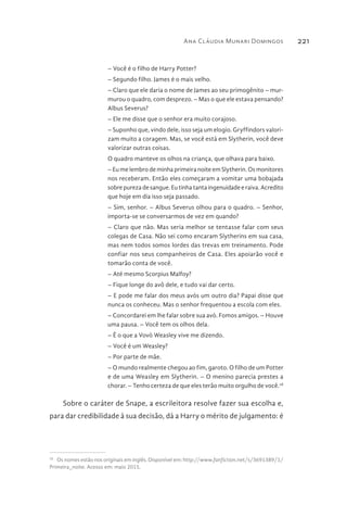 Ana Cláudia Munari Domingos 221
– Você é o filho de Harry Potter?
– Segundo filho. James é o mais velho.
– Claro que ele daria o nome de James ao seu primogênito – mur-
murou o quadro, com desprezo. – Mas o que ele estava pensando?
Albus Severus?
– Ele me disse que o senhor era muito corajoso.
– Suponho que, vindo dele, isso seja um elogio. Gryffindors valori-
zam muito a coragem. Mas, se você está em Slytherin, você deve
valorizar outras coisas.
O quadro manteve os olhos na criança, que olhava para baixo.
– Eu me lembro de minha primeira noite em Slytherin. Os monitores
nos receberam. Então eles começaram a vomitar uma bobajada
sobre pureza de sangue. Eu tinha tanta ingenuidade e raiva. Acredito
que hoje em dia isso seja passado.
– Sim, senhor. – Albus Severus olhou para o quadro. – Senhor,
importa-se se conversarmos de vez em quando?
– Claro que não. Mas seria melhor se tentasse falar com seus
colegas de Casa. Não sei como encaram Slytherins em sua casa,
mas nem todos somos lordes das trevas em treinamento. Pode
confiar nos seus companheiros de Casa. Eles apoiarão você e
tomarão conta de você.
– Até mesmo Scorpius Malfoy?
– Fique longe do avô dele, e tudo vai dar certo.
– E pode me falar dos meus avós um outro dia? Papai disse que
nunca os conheceu. Mas o senhor frequentou a escola com eles.
– Concordarei em lhe falar sobre sua avó. Fomos amigos. – Houve
uma pausa. – Você tem os olhos dela.
– É o que a Vovó Weasley vive me dizendo.
– Você é um Weasley?
– Por parte de mãe.
– O mundo realmente chegou ao fim, garoto. O filho de um Potter
e de uma Weasley em Slytherin. – O menino parecia prestes a
chorar. – Tenho certeza de que eles terão muito orgulho de você.28
Sobre o caráter de Snape, a escrileitora resolve fazer sua escolha e,
para dar credibilidade à sua decisão, dá a Harry o mérito de julgamento: é
28 
Os nomes estão nos originais em inglês. Disponível em: http://www.fanfiction.net/s/3691389/1/
Primeira_noite. Acesso em: maio 2015.
 
