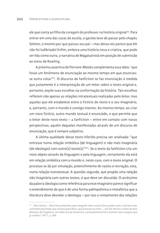 Hiperleitura e escrileitura222
ele que conta ao filho da coragem do professor na história original29
. Para
entrar em uma das casas da escola, o garoto teve de passar pelo chapéu
Seletor, o mesmo por que passou seu pai – mas dessa vez parece que ele
não foi ludibriado! Enfim, embora uma história nova e criativa, que pode
ser lida como outra, a narrativa de Magalud está em posição de submissão
ao texto de Rowling.
A próxima assertiva de Perrone-Moisés complementa essa ideia: “que
fosse um fenômeno de enunciação ao mesmo tempo em que enuncias-
se outra coisa”XV
. O discurso da fanfiction se faz enunciação à medida
que justamente é a interpretação de um leitor sobre o texto original e,
portanto, expõe suas escolhas na conformação da história. Tais escolhas
refletem não apenas as relações intratextuais realizadas pelo leitor, mas
aquelas que ele estabelece entre o fictício do texto e o seu imaginário,
e, portanto, com o mundo e consigo mesmo. Ao mesmo tempo, ao criar
um novo fictício, outro mundo textual é enunciado, o que permite que
o leitor deste novo texto – a fanfiction – entre em contato com novas
perspectivas, aquém daquelas manifestadas através de um discurso de
enunciação, que é sempre subjetivo.
A última qualidade desse texto híbrido precisa ser analisada: “que
entrasse numa relação simbólica (de linguagem) e não mais imaginária
(de ideologia) com outro(s) texto(s)”XVI
. Se o texto da fanfiction cria um
novo objeto através da linguagem e pela linguagem, certamente ela está
em relação simbólica com o mundo e, neste caso, com o texto original. O
processo se dá por simulação, preenchimento de vazios e recriação, esta,
numa relação transtextual. A questão segunda, que propõe uma relação
não imaginária com outros textos, é que deve ser discutida. O acréscimo
da palavra ideologia como referência para esse imaginário parece significar
o entendimento de que é de uma forma palimpsêstica e metafórica que a
literatura deve desvelar a ideologia – por isso o rompimento das relações
29 
“Alvo Severo – disse Harry baixinho, para ninguém mais, exceto Gina, poder ouvir, e ela teve tato
suficiente para fingir que acenava para Rosa, que já estava no trem –, nós lhe demos o nome de dois
diretores de Hogwarts. Um deles era da Sonserina, e provavelmente foi o homem mais corajoso que
já conheci.” HP 7, p. 589.
 