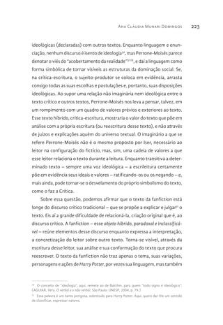 Ana Cláudia Munari Domingos 223
ideológicas (declaradas) com outros textos. Enquanto linguagem e enun-
ciação, nenhum discurso é isento de ideologia30
, mas Perrone-Moisés parece
denotar o viés do “acobertamento da realidade”XVII
, e daí a linguagem como
forma simbólica de tornar visíveis as estruturas da dominação social. Se,
na crítica-escritura, o sujeito-produtor se coloca em evidência, arrasta
consigo todas as suas escolhas e postulações e, portanto, suas disposições
ideológicas. Ao supor uma relação não imaginária nem ideológica entre o
texto crítico e outros textos, Perrone-Moisés nos leva a pensar, talvez, em
um rompimento com um quadro de valores prévios e exteriores ao texto.
Esse texto híbrido, crítica-escritura, mostraria o valor do texto que põe em
análise com a própria escritura (ou reescritura desse texto), e não através
de juízos e explicações aquém do universo textual. O imaginário a que se
refere Perrone-Moisés não é o mesmo proposto por Iser, necessário ao
leitor na configuração do fictício, mas, sim, uma cadeia de valores a que
esse leitor relaciona o texto durante a leitura. Enquanto transitiva a deter-
minado texto – sempre uma voz ideológica – a escrileitura certamente
põe em evidência seus ideais e valores – ratificando-os ou os negando – e,
mais ainda, pode tornar-se o desvelamento do próprio simbolismo do texto,
como o faz a Crítica.
Sobre essa questão, podemos afirmar que o texto da fanfiction está
longe do discurso crítico tradicional – que se propõe a explicar e julgar31
o
texto. Eis aí a grande dificuldade de relacioná-la, criação original que é, ao
discurso crítico. A fanfiction – esse objeto híbrido, paradoxal e inclassificá-
vel – reúne elementos desse discurso enquanto expressa a interpretação,
a concretização do leitor sobre outro texto. Torna-se visível, através da
escritura desse leitor, sua análise e sua conformação do texto que procura
reescrever. O texto da fanfiction não traz apenas o tema, suas variações,
personagens e ações de Harry Potter, por vezes sua linguagem, mas também
30 
O conceito de “ideologia”, aqui, remete ao de Bakthin, para quem “todo signo é ideológico”.
(AGUIAR, Vera. O verbal e o não verbal. São Paulo: UNESP, 2004, p. 79.)
31 
Essa palavra é um tanto perigosa, sobretudo para Harry Potter. Aqui, quero dar-lhe um sentido
de classificar, expressar valores.
 