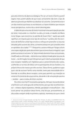 Ana Cláudia Munari Domingos 225
para ele sinônimo de abertura dialógica. Por ser um texto infantil e juvenil
(agora mais juvenil-adulto do que isso), certamente não tem o tipo de
abertura previsto por Bakhtin ao idealizar tal conceito. Certamente esse é
um dos motivos que levou os escrileitores a criarem histórias que evocam
novas perspectivas, outros nós a serem desenlaçados.
A ideia de que as lacunas do texto incentivam essa participação peculiar
do leitor, motivando-o a interferir na obra, já ronda o trabalho de Maria
Lúcia Vargas, que encontrou na opinião de Susan Clerc32
aquilo que pode
significar um impulso para esse tipo de escritura: “a prática dos fãs escri-
tores de fanfiction ainda hoje envolve o esforço em preencher as lacunas
deixadas pelos autores das séries, ao mesmo tempo em que conexões entre
os episódios são criadas”XVIII
. Porquanto a autora relida por Vargas crê em
uma especulação por parte desse leitor que escreve e busca imaginar o que
poderia acontecer na trama “se” determinado elemento fosse acrescentado,
modificado ou eliminado – elemento esse indeterminado pelas lacunas do
texto –, tal afirmação nos permite pensar que é viável a proposição de que
esse receptor trabalha com hipóteses para o preenchimento dos vazios,
acolhendo-as na troca de ideias com os participantes de seu fandom, e na
própria leitura dos textos por eles escritos. Dessa forma, podemos supor
que o ato de escrever fanfics seria movido, tanto pela necessidade de re-
ferendar as escolhas desse receptor, como para permitir sua inserção no
universo ficcional da obra que estima, elevando-o de uma posição passiva
– receber – para o status de leitor-escritor.
Ou crítico-escritor? É necessária a pergunta. Até aqui, buscando elevar
a fanfiction a um certo grau de conhecimento, por que não reconhecimen-
to? – embora objeto hipotético, híbrido, paradoxal e inclassificável – não
ousei pensar seu produtor dessa forma, sinal de que, provavelmente, as
discussões estejam ainda no primeiro capítulo, momento em que o herói
32 
Autora do ensaio Estrogen brigades and “Big Tits” Threads. (In: BELL, D; KENNEDY, B.M. The
cybercultures reader. London: Routledge, 2000, p. 217. Apud. VARGAS, Maria Lúcia bandeira. O fe-
nômeno fanfiction: novas leituras e escrituras em meio eletrônico. Passo Fundo: UPF, 2005.) Vargas
analisa as ideias de Clerc sobre a construção de textos ficcionais por fãs, relacionando essa ideia da
motivação pelo preenchimento de lacunas.
 