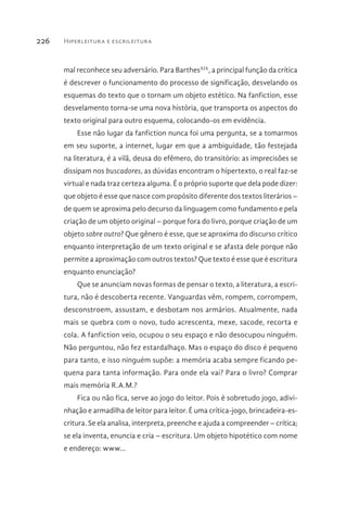 Hiperleitura e escrileitura226
mal reconhece seu adversário. Para BarthesXIX
, a principal função da crítica
é descrever o funcionamento do processo de significação, desvelando os
esquemas do texto que o tornam um objeto estético. Na fanfiction, esse
desvelamento torna-se uma nova história, que transporta os aspectos do
texto original para outro esquema, colocando-os em evidência.
Esse não lugar da fanfiction nunca foi uma pergunta, se a tomarmos
em seu suporte, a internet, lugar em que a ambiguidade, tão festejada
na literatura, é a vilã, deusa do efêmero, do transitório: as imprecisões se
dissipam nos buscadores, as dúvidas encontram o hipertexto, o real faz-se
virtual e nada traz certeza alguma. É o próprio suporte que dela pode dizer:
que objeto é esse que nasce com propósito diferente dos textos literários –
de quem se aproxima pelo decurso da linguagem como fundamento e pela
criação de um objeto original – porque fora do livro, porque criação de um
objeto sobre outro? Que gênero é esse, que se aproxima do discurso crítico
enquanto interpretação de um texto original e se afasta dele porque não
permite a aproximação com outros textos? Que texto é esse que é escritura
enquanto enunciação?
Que se anunciam novas formas de pensar o texto, a literatura, a escri-
tura, não é descoberta recente. Vanguardas vêm, rompem, corrompem,
desconstroem, assustam, e desbotam nos armários. Atualmente, nada
mais se quebra com o novo, tudo acrescenta, mexe, sacode, recorta e
cola. A fanfiction veio, ocupou o seu espaço e não desocupou ninguém.
Não perguntou, não fez estardalhaço. Mas o espaço do disco é pequeno
para tanto, e isso ninguém supõe: a memória acaba sempre ficando pe-
quena para tanta informação. Para onde ela vai? Para o livro? Comprar
mais memória R.A.M.?
Fica ou não fica, serve ao jogo do leitor. Pois é sobretudo jogo, adivi-
nhação e armadilha de leitor para leitor. É uma crítica-jogo, brincadeira-es-
critura. Se ela analisa, interpreta, preenche e ajuda a compreender – crítica;
se ela inventa, enuncia e cria – escritura. Um objeto hipotético com nome
e endereço: www...
 