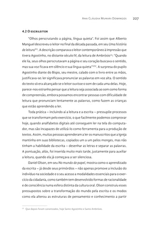 Ana Cláudia Munari Domingos 227
4.2 O escrileitor
“Olhos perscrutando a página, língua quieta”. Foi assim que Alberto
Manguel descreveu o leitor no final da década passada, em seu Uma história
de leituraXX
. A descrição comparava o leitor contemporâneo à impressão que
tivera Agostinho, no distante século IV, da leitura de Ambrósio33
: “Quando
ele lia, seus olhos perscrutavam a página e seu coração buscava o sentido,
mas sua voz ficava em silêncio e sua língua quieta”XXI
. A surpresa do pupilo
Agostinho diante do Bispo, seu mestre, calado com o livro entre as mãos,
justificava-se: ler significava pronunciar as palavras em voz alta. O sentido
do texto só era alcançado se o leitor ouvisse o som de cada uma delas. Hoje,
parece-nos estranho pensar que a leitura seja associada ao som como forma
de compreensão, embora possamos encontrar pessoas com dificuldade de
leitura que pronunciam lentamente as palavras, como fazem as crianças
que estão aprendendo a ler.
Toda prática – incluindo aí a leitura e a escrita – pressupõe processos
que se transformam pelo exercício, o que facilmente podemos comprovar
hoje, quando analfabetos digitais até conseguem ler na tela do computa-
dor, mas são incapazes de utilizá-lo como ferramenta para a produção de
textos. Assim, muitas pessoas aprenderam a ler os manuscritos que a Igreja
mantinha em suas bibliotecas, copiados um a um pelos monges, mas não
tinham a habilidade da escrita – desenhar as letras e separar as palavras.
A pontuação, aliás, foi inserida muito mais tarde, justamente para auxiliar
a leitura, quando ela já começava a ser silenciosa.
Daniel Olson, em seu No mundo de papel, mostra como o aprendizado
da escrita – já desde seus primórdios – não apenas promove a inclusão do
indivíduo na sociedade e o seu acesso a modalidades essenciais para o exer-
cício da cidadania, como também tem desenvolvido formas de racionalidade
e de consciência numa esfera distinta da cultura oral. Olson construiu esses
pressupostos sobre a transformação do mundo pela escrita e os modos
como ela alterou as estruturas de pensamento e conhecimento a partir
33 
Que depois foram canonizados, hoje Santo Agostinho e Santo Ambrósio.
 