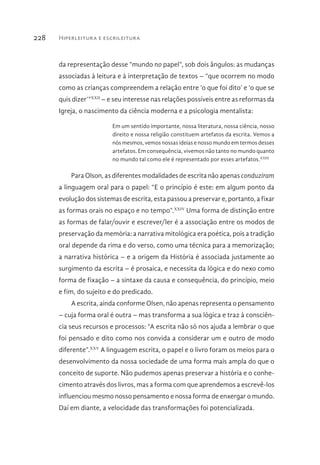 Hiperleitura e escrileitura228
da representação desse “mundo no papel”, sob dois ângulos: as mudanças
associadas à leitura e à interpretação de textos – “que ocorrem no modo
como as crianças compreendem a relação entre ‘o que foi dito’ e ‘o que se
quis dizer’”XXII
– e seu interesse nas relações possíveis entre as reformas da
Igreja, o nascimento da ciência moderna e a psicologia mentalista:
Em um sentido importante, nossa literatura, nossa ciência, nosso
direito e nossa religião constituem artefatos da escrita. Vemos a
nós mesmos, vemos nossas ideias e nosso mundo em termos desses
artefatos. Em consequência, vivemos não tanto no mundo quanto
no mundo tal como ele é representado por esses artefatos.XXIII
Para Olson, as diferentes modalidades de escrita não apenas conduziram
a linguagem oral para o papel: “E o princípio é este: em algum ponto da
evolução dos sistemas de escrita, esta passou a preservar e, portanto, a fixar
as formas orais no espaço e no tempo”.XXIV
Uma forma de distinção entre
as formas de falar/ouvir e escrever/ler é a associação entre os modos de
preservação da memória: a narrativa mitológica era poética, pois a tradição
oral depende da rima e do verso, como uma técnica para a memorização;
a narrativa histórica – e a origem da História é associada justamente ao
surgimento da escrita – é prosaica, e necessita da lógica e do nexo como
forma de fixação – a sintaxe da causa e consequência, do princípio, meio
e fim, do sujeito e do predicado.
A escrita, ainda conforme Olsen, não apenas representa o pensamento
– cuja forma oral é outra – mas transforma a sua lógica e traz à consciên-
cia seus recursos e processos: “A escrita não só nos ajuda a lembrar o que
foi pensado e dito como nos convida a considerar um e outro de modo
diferente”.XXV
A linguagem escrita, o papel e o livro foram os meios para o
desenvolvimento da nossa sociedade de uma forma mais ampla do que o
conceito de suporte. Não pudemos apenas preservar a história e o conhe-
cimento através dos livros, mas a forma com que aprendemos a escrevê-los
influenciou mesmo nosso pensamento e nossa forma de enxergar o mundo.
Daí em diante, a velocidade das transformações foi potencializada.
 