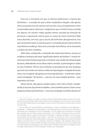 Hiperleitura e escrileitura22
Esse era o momento em que os leitores publicavam a maioria das
fanfictions – a ocasião em que o leitor estabelecia relações, não apenas
entre as perspectivas do volume mais recente, mas, principalmente, entre
as apontadas pelos anteriores. Imaginemos que a história fosse contada
em apenas um volume: todos aqueles textos nascidos da intenção de
promover e apresentar teorias para os vazios do texto existiriam? Não
estou dizendo, com isso, que a escrita de fanfictions desapareceria, mas
que certamente tanto o volume quanto o conteúdo desses textos sofreria
uma drástica mudança. Para uma conclusão mais efetiva, seria necessária
a análise da série completa.
Além disso, analisando o conteúdo dos textos dos leitores, tornou-se
evidente a tentativa de impor significados dentro do fandom20
: muitos lei-
tores escreviam histórias para dar a conhecer seus modos de interpretação
do texto, defendendo certas ideias sobre o enredo, as personagens e todos
os seus mistérios. Pensar esse contexto na perspectiva de uma mudança
que vem ocorrendo nos meios e modos de reprodução e recepção de textos
levou-me a imaginar não apenas um novo tipo de texto – a fanfiction, talvez
como remidiação21
do fanzine –, mas em um novo modelo de leitor – esse
hiperleitor do título.
Dessa forma, não apenas analisei toda a série Harry Potter, comple-
tando as lacunas do primeiro trabalho, como também passei a fazer novas
perguntas diante do fenômeno – uma nova revolução no âmbito da leitura?
20 
Palavra que designa, em inglês, o conjunto de fãs de determinado objeto cultural ou de entre-
tenimento, que apresenta determinadas idiossincrasias, agregados em torno de um mesmo objeto
de culto. Não há equivalente em português, em que o termo mais próximo seria fã-clube, mas que
não serve aqui.
21 
Termo criado por Jay David Bolter, em Remediation, similar ao utilizado por Irina Rajewsky –
remediação –, designando a incorporação ou a representação de um meio por outro. Penso que é
apropriado usar remidiação em vez de remediação, a fim de sinalizar para a diferença de sentido,
pois remediar traz uma ideia de algo incontornável, “sem remédio”. Da mesma forma, Lars Elles-
tröm também prefere, a partir da Literatura Comparada, a tradução remidiação, em vista de que
em português usamos mídia (e não media) – uma obra sua que discute essas e outras questões
teóricas do campo está sendo traduzida para o português, com publicação prevista para breve pela
Edipucrs. Da mesma forma, e por coerência, escolhi usar midiação, e não mediação, apesar de seu
uso frequente com o mesmo sentido aqui dado, inclusive por autores que eu cito e que respeito. Nos
recentes estudos de midiatização, que se voltam sobre a influência das mídias na sociedade, o termo
em inglês, mediatization, tem sido traduzido, no Brasil, por midiatização.
 