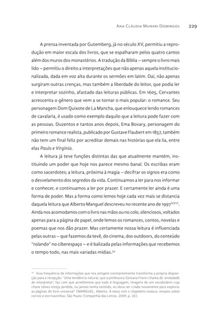 Ana Cláudia Munari Domingos 229
A prensa inventada por Gutemberg, já no século XV, permitiu a repro-
dução em maior escala dos livros, que se espalharam pelos quatro cantos
além dos muros dos monastérios. A tradução da Bíblia – sempre o livro mais
lido – permitiu o direito a interpretações que não apenas aquela institucio-
nalizada, dada em voz alta durante os sermões em latim. Daí, não apenas
surgiram outras crenças, mas também a liberdade do leitor, que podia ler
e interpretar sozinho, afastado das leituras públicas. Em 1605, Cervantes
acrescenta o gênero que vem a se tornar o mais popular: o romance. Seu
personagem Dom Quixote de La Mancha, que enlouquece lendo romances
de cavalaria, é usado como exemplo daquilo que a leitura pode fazer com
as pessoas. Duzentos e tantos anos depois, Ema Bovary, personagem do
primeiro romance realista, publicado por Gustave Flaubert em 1857, também
não tem um final feliz por acreditar demais nas histórias que ela lia, entre
elas Paulo e Virgínia.
A leitura já teve funções distintas das que atualmente mantém, ins-
tituindo um poder que hoje nos parece mesmo banal. Os escribas eram
como sacerdotes; a leitura, próxima à magia – decifrar os signos era como
o desvelamento dos segredos da vida. Continuamos a ler para nos informar
e conhecer, e continuamos a ler por prazer. E certamente ler ainda é uma
forma de poder. Mas a forma como lemos hoje cada vez mais se distancia
daquela leitura que Alberto Manguel descreveu no recente ano de 1997XXVI
.
Ainda nos acomodamos com o livro nas mãos ou no colo, silenciosos, voltados
apenas para a página de papel, onde lemos os romances, contos, novelas e
poemas que nos dão prazer. Mas certamente nossa leitura é influenciada
pelas outras – que fazemos da tevê, do cinema, dos outdoors, do conteúdo
“rolando” no ciberespaço – e é balizada pelas informações que recebemos
o tempo todo, nas mais variadas mídias.34
34 
Essa frequência de informações que nos atingem constantemente transforma a própria disposi-
ção para a recepção: “Uma tendência natural, que a professora Giovana Franci chama de ‘ansiedade
de interpretar’, faz com que acreditemos que tudo é linguagem, imagens de um vocabulário cuja
chave talvez esteja perdida, ou jamais tenha existido, ou deva ser criada novamente para explorar
as páginas do livro universal” (MANGUEL, Alberto. À mesa com o chapeleiro maluco: ensaios sobre
corvos e escrivaninhas. São Paulo: Companhia das Letras, 2009, p. 26).
 