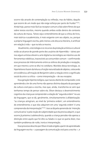 Ana Cláudia Munari Domingos 231
ocorre não através de contemplação ou reflexão, mas do hábito, daquilo
que ocorre de um modo que não exige esforço por parte do fruidor”XXX
.
Ainda hoje, parece mais fácil ao receptor comum a fala sobre filmes do que
sobre textos escritos, mesmo quando ambos estão dentro do contexto
da cultura de massa. Talvez seja o entendimento de que a crítica do livro,
mais teórica e academicista, é mais exigente com seu objeto, ou, porque
a própria linguagem escrita, pelo menos a do discurso literário, é artificial
em relação à vida – que na tela se mostra.
Atualmente, a tecnologia e os recursos da produção artística e cultural
estão ao alcance de grande parte dos usuários de hipermídia – talvez por
isso alguns artistas elevem a arte digital ou tecnológica ao máximo uso de
ferramentas robóticas, inacessíveis ao consumidor comum – confirmando
esse processo de imbricamento entre as esferas de produção e recepção,
em que mesmo a arte se dilui no cotidiano. Munidos dessa tecnologia, os
hiperleitores fazem da leitura a fruição naturalizada de objetos, colocando
em evidência a afirmação de Benjamim sobre a relação entre o significado
social da arte e a crítica – como interpretação – de seu receptor.
Essa geração hipertecnológica, que nasceu diante do computador, está
aprendendo a ler de uma forma não apenas distinta daquela da passagem
da cultura oral para a escrita, mas que, ainda, transforma-se sem que
tenhamos tempo de pensar sobre ela. Olson destaca o desenvolvimento
cognitivo da criança ao compreender a relação de “segunda ordem” no uso
da linguagem, que se dá, geralmente, simultaneamente à alfabetização:
“as crianças atingiram, ao nível da ‘primeira ordem’, um entendimento
do entendimento; o que elas adquirem em uma ‘segunda ordem’ é uma
compreensão da interpretação”XXXI
. Isso se dá pela apreensão da ‘intenção
comunicativa’ e pela noção de subjetividade que ela precisa adquirir, o que
ocorre já próximo à adolescência, quando a criança percebe não apenas a
distinção entre aquilo que foi dito ou falado e o que se queria dizer, mas
também problemas de ruído, ironia e interpretação.
Esse processo descrito por Olson é todo erigido a partir do aprendizado
da linguagem escrita – a passagem da comunicação oral para a escrita –, e
 