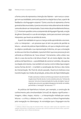 Hiperleitura e escrileitura232
a forma como ela representa a intenção dos falantes – sem nunca o conse-
guir em sua totalidade, como seria possível na relação face a face, a partir de
feedbacks e da linguagem corporal: “Como a escrita só representa a forma
gramatical dos enunciados, é preciso encontrar meios alternativos de sinalizar
como eles devem ser interpretados. Esses meios são primordialmente léxicos;
[...]”.Aíentramquestõescomoacompreensãodalinguagemfigurada,anoção
de gênero (textuais) e o uso de estratégias, tanto para escrever como para
interpretar, que levem ao sentido do texto.
A partir da realidade em que as crianças estão aprendendo a escrever,
a ler e a interpretar – um processo que só tem seu ponto de partida na
leitura – através de práticas hipermidiáticas, em que a relação entre sujei-
to-objeto e predicado e sua representação é distinta, em que a simulação
se eleva ao nível da virtualidade, é possível inferir que esse processo já vem
sofrendo as influências da “nova sintaxe”. Certamente, volto a dizer, isso
não é o caso da escrita e da leitura linear35
de um texto digital, mas das
práticas de hiperleitura – a possibilidade de construir sentidos, não apenas
na relação entre textos, mas também em outras e entre mídias (que exigem
outras formas de ler) – e também a socialização das formas e dos meios
da interpretação. No final do século passado, Duarte já sinalizava essa
transformação nos modos de produção, ainda antes da hipermidialização:
É todo o processo criativo e artístico que está em vias de transfor-
mação nesse final de século. A arte se desloca de uma “mímese da
natureza”, de uma rerrepresentação do mundo, do objeto ‘natural’
original, para uma arte cujo objeto desaparece tornando-se modelo,
permitindo a “simulação” da natureza.XXXII
As práticas de hiperleitura incluem, por exemplo, a construção de
conhecimento pela simultaneidade (virtual) de objetos significantes –
imagens, vídeo, mapas, música –, a interpretação midiada por outras
leituras – a crítica, o debate on line –, a escrita e a leitura fragmentadas
pela navegação no ciberespaço. As estratégias que a linguagem escrita
35 
Embora a leitura nunca seja um processo linear, visto que o leitor evoca seu repertório e tece
relações intertextuais e intratextuais, evocamos aqui a leitura contínua do mesmo texto, cuja enun-
ciação seja linear, sem o influxo extratextual.
 