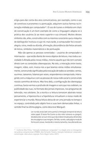 Ana Cláudia Munari Domingos 233
erigiu para dar conta dos atos comunicativos, por exemplo, como o uso
de conetivos e pronomes e a pontuação, adquirem outras formas na in-
teração midiada por computador36
. O uso de ícones e símbolos em chats
de conversação é um bom exemplo de como a linguagem adapta-se à
prática dos usuários (e ao novo suporte e sua sintaxe). Muitos desses
símbolos são, aliás, construídos com os mesmos caracteres que a máquina
de datilografar instituiu e cujo rol, mais tarde, o computador fez crescer:
alegria, raiva, medo ou dúvida, afirmação, discordância são feitos através
de letras, símbolos matemáticos e de pontuação.
Não são apenas as pessoas conectadas – usuários de computador e
internautas – que estão diante de novos objetos de leitura, mas toda a so-
ciedade é afetada pelas novas mídias, mesmo aquele que não tem contato
direto com os conteúdos ciberespaciais. Na tela, a interação entre texto,
imagem, vídeo, som, invoca-nos a que leiamos várias mídias simultanea-
mente, construindo significados pela evocação de todos os sentidos: vemos,
ouvimos, tateamos, falamos por vezes, respondemos o tempo todo, intera-
gindo com a máquina e com as pessoas de nossa rede social e construindo
nossos caminhos de leitura. Mas fora dela, a configuração do ciberespaço
continua, basta vermos a profusão de imagens e sons que nos rodeiam, na
publicidade das ruas, no formato dos jornais impressos, nos programas de
televisão, nos celulares. Se a escrita e a leitura tornaram abstrato nosso
pensamento, a hiperescrita e a hiperleitura virtualizam o nosso modo de
experienciar o mundo. Nossa leitura deixa de ser uma jornada no tempo e
no espaço, controlada pelo objeto livro e suas bem demarcadas linhas, o
sentido final na última página, como descreve Manguel:
Ler na tela anula (até certo ponto) a limitação temporal da leitura
sobre papel. O texto flui (como os dos rolos romanos ou gregos),
desdobrando-se num ritmo que não é determinado pelas dimensões
de uma página e suas margens. De fato, na tela, cada página muda de
forma sem cessar, mantendo o mesmo tamanho, mas alterando seu
36 
Conforme Alex Primo, “interação mediada por computador” é a relação entre os interagentes
nas práticas computacionais (PRIMO, Alex Fernando Teixeira. Interação mediada por computador:
comunicação, cibercultura, cognição. Porto Alegre: Sulina, 2007).
 