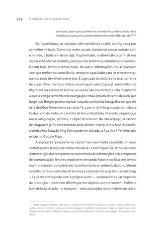 Hiperleitura e escrileitura234
conteúdo, posto que a primeira e a última linhas vão se alterando à
medida que avançamos, sempre dentro da moldura fixa da tela.XXXIII
Na hiperleitura, os sentidos têm existência volátil, configurada por
caminhos virtuais. Como nas redes sociais, simulamos nosso contato com
o mundo, e tudo tem de ser ágil, fragmentado, multimidiático, a fim de nos
captar em todos os sentidos, para que nos tornemos consumidores vorazes.
De um lado, lemos o tempo todo, de outro, informações nos atravessam
sem que tenhamos consciência, tempo e capacidade para ler e interpretar,
menos ainda de refletir sobre elas. É a geração dos ledores de telas, à frente
de cujos olhos textos e mídias escorregam pelo toque já automático do
dígito. Nessa prática de leitura, os vazios são preenchidos pelo imaginário
a que se chega também pela navegação virtual (muito distante daquela que
Jorge Luis Borges parece realizar naquela conhecida fotografia em que ele
está de olhos firmemente cerrados37
), a partir de links para outras mídias e
textos, construindo um caminho de leitura bastante diferente daquele que
nossa imaginação, sozinha, é capaz de realizar. No ciberespaço, o castelo
de Hogwarts já foi concretizado pela Warner, Harry tem a face de Daniel,
a verdadeira Estação King Cross pode ser visitada, a Rua dos Alfeneiros não
existe no Google Maps.
A expressão “preencher os vazios” tem realmente adquirido um novo
sentido nestes tempos de mídias interativas. Com frequência, temos assistido
à intervenção dos receptores na transmissão de informações pelas empresas
de comunicação: leitores-repórteres enviando fotos e notícias em tempo
real – atestando, completando, transformando o conteúdo dado –, leitores
resenhando livros em sites de livrarias e comentando suas leituras em blogs
– às vezes interagindo com o próprio autor –, consumidores participando
da produção – inserindo diferenças nos objetos que consomem. Enfim: o
lado de lá da criação – o receptor – marca posições muito visíveis no texto.
37 
Nessa imagem, Borges está com a cabeça levemente inclinada para o alto, com os olhos cer-
rados, como se, mesmo cego, precisasse apagar a realidade visual para imaginar aquilo que ouve.
Disponível em: http://blogs.estadao.com.br/ariel-palacios/110-anos-de-borges/. Acesso em: dez.
2010.
 