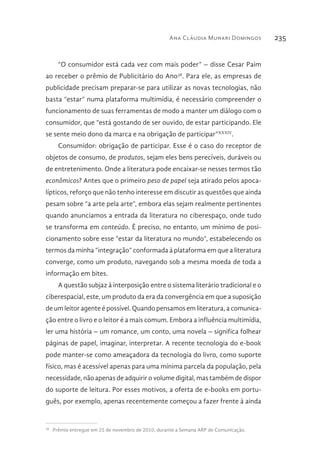 Ana Cláudia Munari Domingos 235
“O consumidor está cada vez com mais poder” – disse Cesar Paim
ao receber o prêmio de Publicitário do Ano38
. Para ele, as empresas de
publicidade precisam preparar-se para utilizar as novas tecnologias, não
basta “estar” numa plataforma multimídia, é necessário compreender o
funcionamento de suas ferramentas de modo a manter um diálogo com o
consumidor, que “está gostando de ser ouvido, de estar participando. Ele
se sente meio dono da marca e na obrigação de participar”XXXIV
.
Consumidor: obrigação de participar. Esse é o caso do receptor de
objetos de consumo, de produtos, sejam eles bens perecíveis, duráveis ou
de entretenimento. Onde a literatura pode encaixar-se nesses termos tão
econômicos? Antes que o primeiro peso de papel seja atirado pelos apoca-
lípticos, reforço que não tenho interesse em discutir as questões que ainda
pesam sobre “a arte pela arte”, embora elas sejam realmente pertinentes
quando anunciamos a entrada da literatura no ciberespaço, onde tudo
se transforma em conteúdo. É preciso, no entanto, um mínimo de posi-
cionamento sobre esse “estar da literatura no mundo”, estabelecendo os
termos da minha “integração” conformada à plataforma em que a literatura
converge, como um produto, navegando sob a mesma moeda de toda a
informação em bites.
A questão subjaz à interposição entre o sistema literário tradicional e o
ciberespacial, este, um produto da era da convergência em que a suposição
de um leitor agente é possível. Quando pensamos em literatura, a comunica-
ção entre o livro e o leitor é a mais comum. Embora a influência multimídia,
ler uma história – um romance, um conto, uma novela – significa folhear
páginas de papel, imaginar, interpretar. A recente tecnologia do e-book
pode manter-se como ameaçadora da tecnologia do livro, como suporte
físico, mas é acessível apenas para uma mínima parcela da população, pela
necessidade, não apenas de adquirir o volume digital, mas também de dispor
do suporte de leitura. Por esses motivos, a oferta de e-books em portu-
guês, por exemplo, apenas recentemente começou a fazer frente à ainda
38 
Prêmio entregue em 25 de novembro de 2010, durante a Semana ARP de Comunicação.
 
