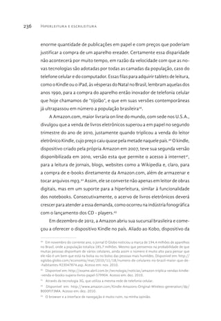 Hiperleitura e escrileitura236
enorme quantidade de publicações em papel e com preços que poderiam
justificar a compra de um aparelho ereader. Certamente essa disparidade
não acontecerá por muito tempo, em razão da velocidade com que as no-
vas tecnologias são adotadas por todas as camadas da população, caso do
telefone celular e do computador. Essas filas para adquirir tablets de leitura,
como o Kindle ou o iPad, às vésperas do Natal no Brasil, lembram aquelas dos
anos 1990, para a compra do aparelho então inovador de telefonia celular
que hoje chamamos de “tijolão”, e que em suas versões contemporâneas
já ultrapassou em número a população brasileira39
.
A Amazon.com, maior livraria on line do mundo, com sede nos U.S.A.,
divulgou que a venda de livros eletrônicos superou a em papel no segundo
trimestre do ano de 2010, justamente quando triplicou a venda do leitor
eletrônico Kindle, cujo preço caiu quase pela metade naquele país.40
O kindle,
dispositivo criado pela própria Amazon em 2007, teve sua segunda versão
disponibilizada em 2010, versão esta que permite o acesso à internet41
,
para a leitura de jornais, blogs, websites como a Wikipedia e, claro, para
a compra de e-books diretamente da Amazon.com, além de armazenar e
tocar arquivos mp3.42
Assim, ele se converte não apenas em leitor de obras
digitais, mas em um suporte para a hiperleitura, similar à funcionalidade
dos notebooks. Consecutivamente, o acervo de livros eletrônicos deverá
crescer para atender a essa demanda, como ocorreu na indústria fonográfica
com o lançamento dos CD - players.43
Em dezembro de 2012, a Amazon abriu sua sucursal brasileira e come-
çou a oferecer o dispositivo Kindle no país. Aliado ao Kobo, dispositivo da
39 
Em novembro do corrente ano, o jornal O Globo noticiou a marca de 194,4 milhões de aparelhos
no Brasil, onde a população totaliza 185,7 milhões. Mesmo que pensemos na probabilidade de que
muitas pessoas disponham de vários celulares, ainda assim o número é muito alto para pensar que
ele não é um bem que está na bolsa ou no bolso das pessoas mais humildes. Disponível em: http://
oglobo.globo.com/economia/mat/2010/11/18/numero-de-celulares-no-brasil-maior-que-de-
-habitantes-923047874.asp. Acesso em: nov. 2010.
40 
Disponível em: http://exame.abril.com.br/tecnologia/noticias/amazon-triplica-vendas-kindle-
-venda-e-books-supera-livros-papel-579904. Acesso em: dez. 2010.
41 
Através da tecnologia 3G, que utiliza a mesma rede de telefonia celular.
42 
Disponível em: http://www.amazon.com/Kindle-Amazons-Original-Wireless-generation/dp/
B000FI73MA. Acesso em: dez. 2010.
43 
O browser e a interface de navegação é muito ruim, na minha opinião.
 