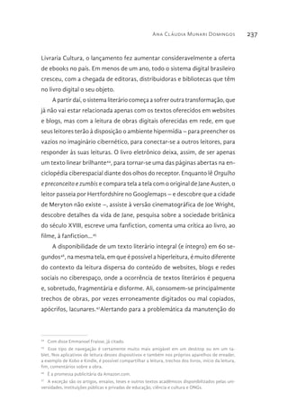Ana Cláudia Munari Domingos 237
Livraria Cultura, o lançamento fez aumentar consideravelmente a oferta
de ebooks no país. Em menos de um ano, todo o sistema digital brasileiro
cresceu, com a chegada de editoras, distribuidoras e bibliotecas que têm
no livro digital o seu objeto.
A partir daí, o sistema literário começa a sofrer outra transformação, que
já não vai estar relacionada apenas com os textos oferecidos em websites
e blogs, mas com a leitura de obras digitais oferecidas em rede, em que
seus leitores terão à disposição o ambiente hipermídia – para preencher os
vazios no imaginário cibernético, para conectar-se a outros leitores, para
responder às suas leituras. O livro eletrônico deixa, assim, de ser apenas
um texto linear brilhante44
, para tornar-se uma das páginas abertas na en-
ciclopédia ciberespacial diante dos olhos do receptor. Enquanto lê Orgulho
e preconceito e zumbis e compara tela a tela com o original de Jane Austen, o
leitor passeia por Hertfordshire no Googlemaps – e descobre que a cidade
de Meryton não existe –, assiste à versão cinematográfica de Joe Wright,
descobre detalhes da vida de Jane, pesquisa sobre a sociedade britânica
do século XVIII, escreve uma fanfiction, comenta uma crítica ao livro, ao
filme, à fanfiction...45
A disponibilidade de um texto literário integral (e íntegro) em 60 se-
gundos46
, na mesma tela, em que é possível a hiperleitura, é muito diferente
do contexto da leitura dispersa do conteúdo de websites, blogs e redes
sociais no ciberespaço, onde a ocorrência de textos literários é pequena
e, sobretudo, fragmentária e disforme. Ali, consomem-se principalmente
trechos de obras, por vezes erroneamente digitados ou mal copiados,
apócrifos, lacunares.47
Alertando para a problemática da manutenção do
44 
Com disse Emmanoel Fraisse, já citado.
45 
Esse tipo de navegação é certamente muito mais amigável em um desktop ou em um ta-
blet. Nos aplicativos de leitura desses dispositivos e também nos próprios aparelhos de ereader,
a exemplo de Kobo e Kindle, é possível compartilhar a leitura, trechos dos livros, início da leitura,
fim, comentários sobre a obra.
46 
É a promessa publicitária da Amazon.com.
47 
A exceção são os artigos, ensaios, teses e outros textos acadêmicos disponibilizados pelas uni-
versidades, instituições públicas e privadas de educação, ciência e cultura e ONGs.
 