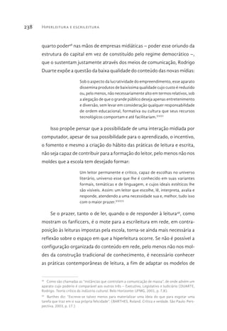 Hiperleitura e escrileitura238
quarto poder48
nas mãos de empresas midiáticas – poder esse oriundo da
estrutura do capital em vez de constituído pelo regime democrático –,
que o sustentam justamente através dos meios de comunicação, Rodrigo
Duarte expõe a questão da baixa qualidade do conteúdo das novas mídias:
Sob o aspecto da lucratividade do empreendimento, esse aparato
dissemina produtos de baixíssima qualidade cujo custo é reduzido
ou, pelo menos, não necessariamente alto em termos relativos, sob
a alegação de que o grande público deseja apenas entretenimento
e diversão, sem levar em consideração qualquer responsabilidade
de ordem educacional, formativa ou cultura que seus recursos
tecnológicos comportam e até facilitariam.XXXV
Isso propõe pensar que a possibilidade de uma interação midiada por
computador, apesar de sua possibilidade para o aprendizado, o incentivo,
o fomento e mesmo a criação do hábito das práticas de leitura e escrita,
não seja capaz de contribuir para a formação do leitor, pelo menos não nos
moldes que a escola tem desejado formar:
Um leitor permanente e crítico, capaz de escolhas no universo
literário, universo esse que lhe é conhecido em suas variantes
formais, temáticas e de linguagem, e cujos ideais estéticos lhe
são visíveis. Assim: um leitor que escolhe, lê, interpreta, avalia e
responde, atendendo a uma necessidade sua e, melhor, tudo isso
com o maior prazer.XXXVI
Se o prazer, tanto o de ler, quando o de responder à leitura49
, como
mostram os fanficcers, é o mote para a escrileitura em rede, em contra-
posição às leituras impostas pela escola, torna-se ainda mais necessária a
reflexão sobre o espaço em que a hiperleitura ocorre. Se não é possível a
configuração organizada do conteúdo em rede, pelo menos não nos mol-
des da construção tradicional de conhecimento, é necessário conhecer
as práticas contemporâneas de leitura, a fim de adaptar os modelos de
48 
Como são chamadas as “instâncias que controlam a comunicação de massa”, de onde advém um
aparato cujo poderio é comparável aos outros três – Executivo, Legislativo e Judiciário (DUARTE,
Rodrigo. Teoria crítica da indústria cultural. Belo Horizonte: UFMG, 2001, p. 7,8).
49 
Barthes diz: “Escreve-se talvez menos para materializar uma ideia do que para esgotar uma
tarefa que traz em si sua própria felicidade”. (BARTHES, Roland. Crítica e verdade. São Paulo: Pers-
pectiva, 2003, p. 17.)
 